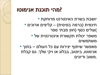 מהי תוכנת אנימוטו ? יושבת בשרת האינטרנט מרוחקת חינמית  ( ברמה בסיסית ) –  קליפים ארוכים עולים כסף  ( חוץ מבתי ספר ) משפר יכולת תקשורת אינטרנטית של משתמשים מאפשר שיתוף יצירות עם כל העולם – בתוך אנימוטו ,  ביוטוב ,  בבלוג או ויקי שלך .  גם קבלת משוב ודיונים . 