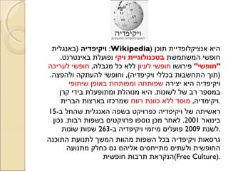 ויקיפדיה   ( באנגלית :  Wikipedia )  היא אנציקלופדיית תוכן חופשי המשתמשת  בטכנולוגיית ויקי  ופועלת באינטרנט .  &quot; חופשי &quot;  פירושו  חופשי לעיון  ללא כל מגבלה ,  חופשי לעריכה  ( תוך התחשבות בכללי ויקיפדיה ),  וחופשי להעתקה ולהפצה .  ויקיפדיה היא יצירה  שפותחה ומפותחת באופן שיתופי  במספר רב של לשונות .  היא מנוהלת ומתופעלת בידי קרן ויקימדיה ,  מוסד ללא כוונת רווח  שמרכזו בארצות הברית . ראשיתה של ויקיפדיה כפרויקט בשפה האנגלית שהחל ב -15  בינואר  2001.  לאחר מכן נוספו פרויקטים בשפות רבות .  נכון לשנת  2009  פועלים מיזמי ויקיפדיה ב -263  שפות שונות . גרסאות ויקיפדיה בכל השפות מהוות המשך לתנועת התוכנה החופשית ולעתים מתייחסים אליהם גם כחלק מתנועה הנקראת תרבות חופשית  ( Free Culture ).  