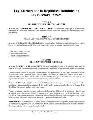 Ley Electoral de la República Dominicana
                 Ley Electoral 275-97
                                         TITULO I
                           DEL EJERCICIO DEL DERECHO A ELEGIR

Artículo 1.- EJERCICIO DEL DERECHO A ELEGIR. El derecho de elegir que la Constitución
confiere a los ciudadanos será ejercido de conformidad con las normas establecidas en la misma y en la
presente ley.

                                     TITULO II
                     DE LAS AUTORIDADES Y ORGANOS ELECTORALES

Artículo 2.- ORGANOS ELECTORALES. La organización, vigilancia y realización de los procesos
electorales, en las formas establecidas en la presente ley estará a cargo de los siguientes órganos:


1.- La Junta Central Electoral.
2.- Las Juntas Electorales.
3.- Los Colegios Electorales.

                                         TITULO III
                              DE LA JUNTA CENTRAL ELECTORAL

Artículo 3.- ASIENTO. JURISDICCION. La Junta Central Electoral es la máxima autoridad en
materia electoral. Tiene su asiento en la ciudad capital y su jurisdicción se extiende a toda la República.

Constituye una entidad de derecho público, dotada de personalidad jurídica, con patrimonio propio
inembargable, con capacidad para realizar todos los actos jurídicos que fueren útiles para el
cumplimiento de sus fines, en la forma y en las condiciones que la Constitución, las leyes y sus
reglamentos determinen y con autonomía económica y presupuestaria.

Artículo 4.- INTEGRACION. La Junta Central Electoral estará integrada por cinco magistrados: Un
presidente y cuatro miembros, cada uno de los cuales tendrá un suplente, elegidos por el Senado de la
República. Durarán en sus funciones cuatro años.

Para ser presidente, miembro titular o suplente de la Junta Central Electoral, se requiere ser dominicano
de nacimiento u origen, tener más de 35 años de edad y estar en pleno ejercicio de los derechos civiles
y políticos. Sus miembros titulares y suplentes, incluidos su presidente y suplente de presidente, deben
ser licenciados o doctores en derecho, con doce (12) años mínimo de ejercicio.

PARRAFO I.- Los miembros de la Junta Central Electoral, titulares y suplentes, además de satisfacer
las condiciones requeridas por la Constitución, deben tener o fijar su residencia en la ciudad de Santo
Domingo, sede del máximo organismo electoral.


                                  Ley Electoral de la República Dominicana                               1
 