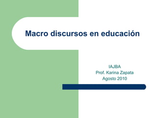 Macro discursos en educación IAJBA Prof. Karina Zapata Agosto 2010 