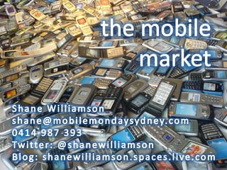 the mobilemarket Shane Williamson shane@mobilemondaysydney.com 0414 987 393 Twitter: @shanewilliamson Blog: shanewilliamson.spaces.live.com 