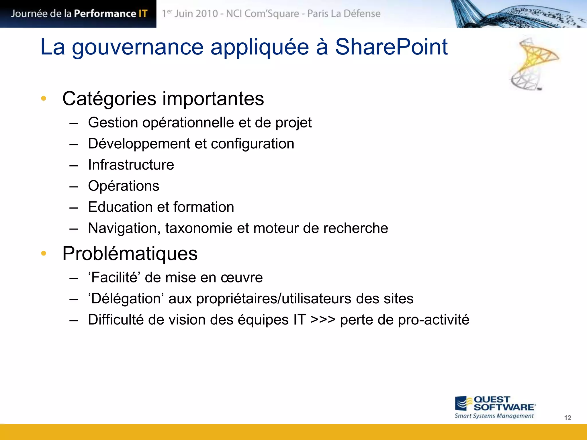 La gouvernance appliquée à SharePointCatégories importantesGestion opérationnelle et de projetDéveloppement et configurationInfrastructureOpérationsEducation et formationNavigation, taxonomie et moteur de rechercheProblématiques‘Facilité’ de mise en œuvre‘Délégation’ aux propriétaires/utilisateurs des sitesDifficulté de vision des équipes IT >>> perte de pro-activité12