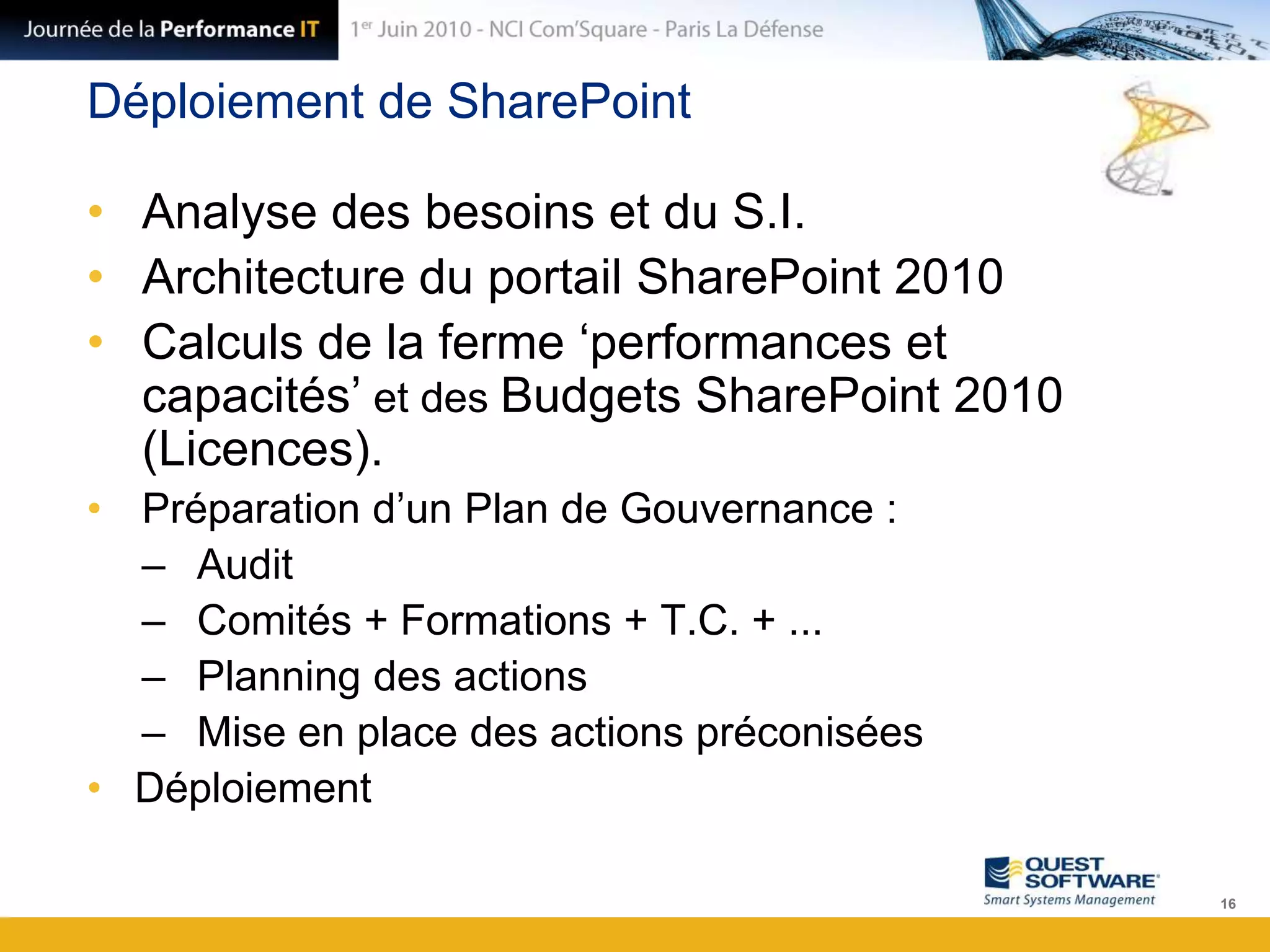 Déploiement de SharePointAnalyse des besoins et du S.I.Architecture du portail SharePoint 2010Calculs de la ferme ‘performances et capacités’ et des Budgets SharePoint 2010 (Licences).Préparation d’un Plan de Gouvernance :AuditComités + Formations + T.C. + ...Planning des actionsMise en place des actions préconiséesDéploiement16