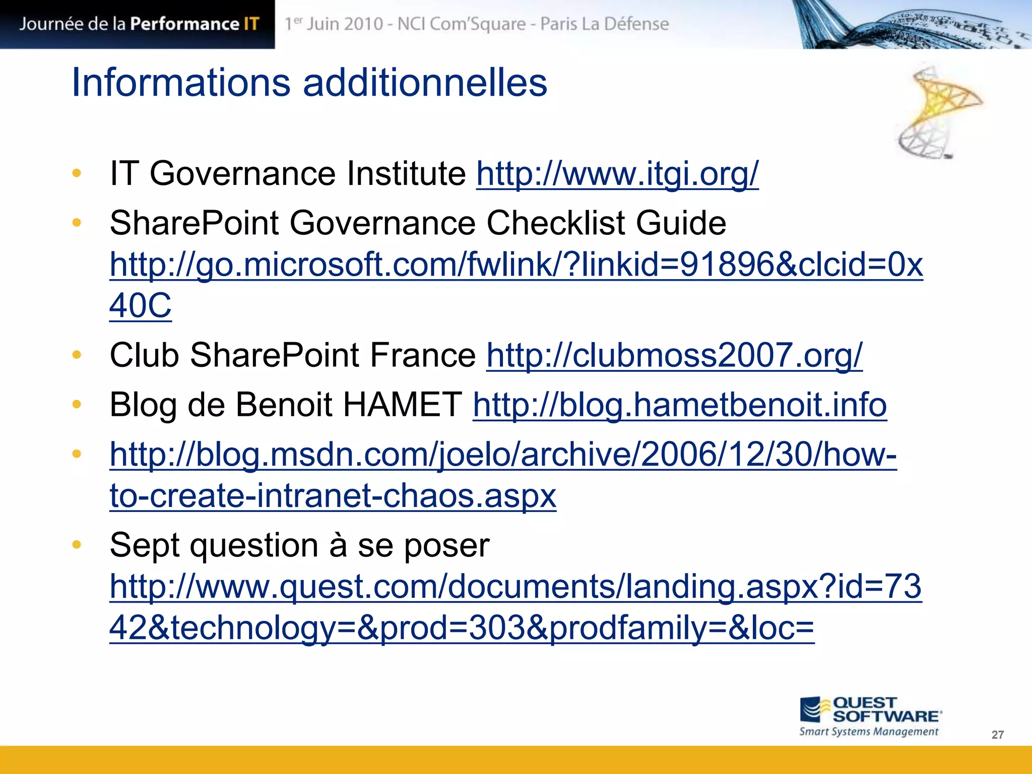 Informations additionnellesIT Governance Institute http://www.itgi.org/SharePoint GovernanceChecklistGuide http://go.microsoft.com/fwlink/?linkid=91896&clcid=0x40CClub SharePoint France http://clubmoss2007.org/Blog de Benoit HAMET http://blog.hametbenoit.infohttp://blog.msdn.com/joelo/archive/2006/12/30/how-to-create-intranet-chaos.aspxSept question à se poser http://www.quest.com/documents/landing.aspx?id=7342&technology=&prod=303&prodfamily=&loc=27