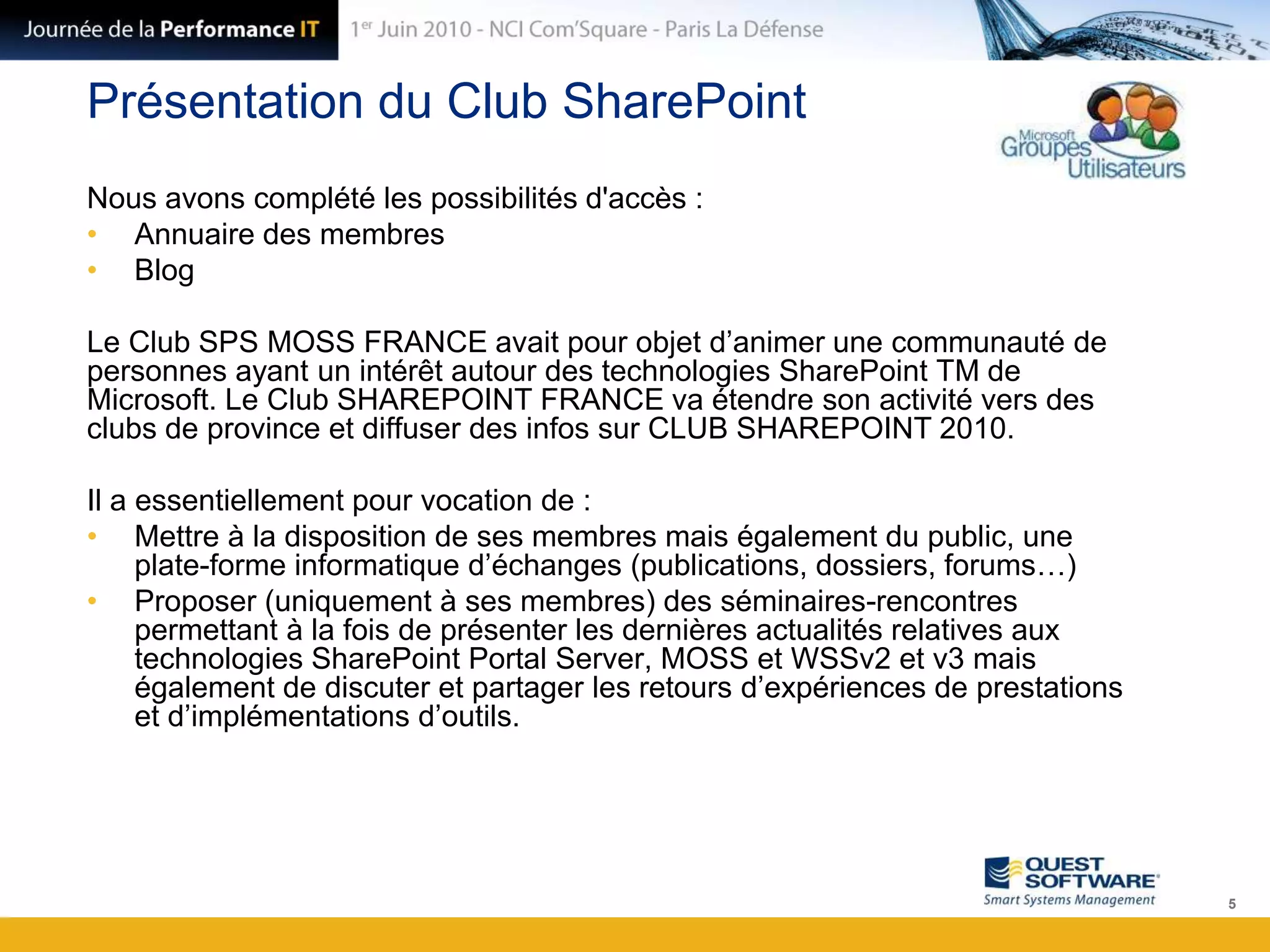 Présentation du Club SharePointNous avons complété les possibilités d'accès : Annuaire des membresBlogLe Club SPS MOSS FRANCE avait pour objet d’animer une communauté de personnes ayant un intérêt autour des technologies SharePoint TM de Microsoft. Le Club SHAREPOINT FRANCE va étendre son activité vers des clubs de province et diffuser des infos sur CLUB SHAREPOINT 2010.Il a essentiellement pour vocation de : Mettre à la disposition de ses membres mais également du public, une plate-forme informatique d’échanges (publications, dossiers, forums…)Proposer (uniquement à ses membres) des séminaires-rencontres permettant à la fois de présenter les dernières actualités relatives aux technologies SharePoint Portal Server, MOSS et WSSv2 et v3 mais également de discuter et partager les retours d’expériences de prestations et d’implémentations d’outils.5