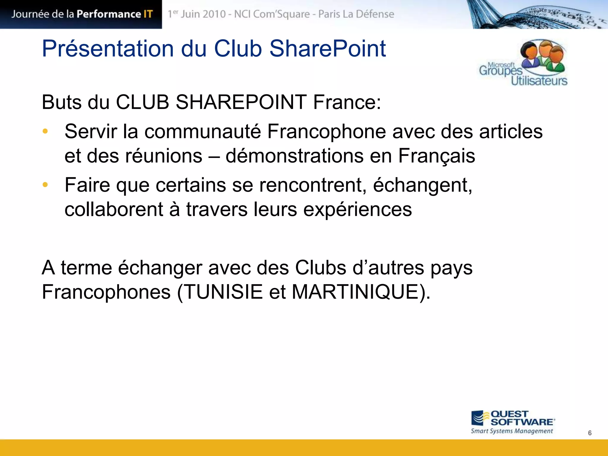 Présentation du Club SharePointButs du CLUB SHAREPOINT France:Servir la communauté Francophone avec des articles et des réunions – démonstrations en FrançaisFaire que certains se rencontrent, échangent, collaborent à travers leurs expériencesA terme échanger avec des Clubs d’autres pays Francophones (TUNISIE et MARTINIQUE).6