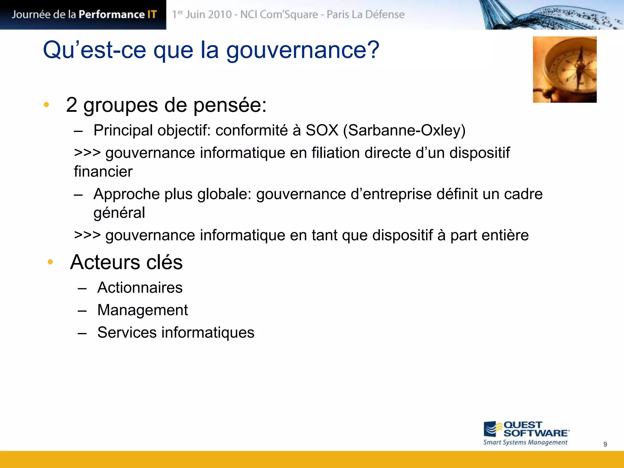 Qu’est-ce que la gouvernance?2 groupes de pensée:Principal objectif: conformité à SOX (Sarbanne-Oxley)>>> gouvernance informatique en filiation directe d’un dispositif financierApproche plus globale: gouvernance d’entreprise définit un cadre général>>> gouvernance informatique en tant que dispositif à part entièreActeurs clésActionnairesManagementServices informatiques9