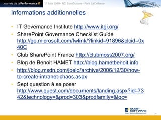 Informations additionnellesIT Governance Institute http://www.itgi.org/SharePoint GovernanceChecklistGuide http://go.microsoft.com/fwlink/?linkid=91896&clcid=0x40CClub SharePoint France http://clubmoss2007.org/Blog de Benoit HAMET http://blog.hametbenoit.infohttp://blog.msdn.com/joelo/archive/2006/12/30/how-to-create-intranet-chaos.aspxSept question à se poser http://www.quest.com/documents/landing.aspx?id=7342&technology=&prod=303&prodfamily=&loc=27