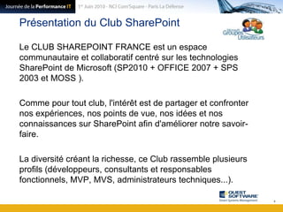 Présentation du Club SharePointLe CLUB SHAREPOINT FRANCE est un espace communautaire et collaboratif centré sur les technologies SharePoint de Microsoft (SP2010 + OFFICE 2007 + SPS 2003 et MOSS ).Comme pour tout club, l'intérêt est de partager et confronter nos expériences, nos points de vue, nos idées et nos connaissances sur SharePoint afin d'améliorer notre savoir-faire.La diversité créant la richesse, ce Club rassemble plusieurs profils (développeurs, consultants et responsables fonctionnels, MVP, MVS, administrateurs techniques...).4