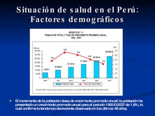 Situación de salud en el Perú: Factores demográficos El incremento de la población (tasa de crecimiento promedio anual) la población ha presentado un crecimiento promedio anual para el periodo 1993 – 2007 de 1,6%, lo cual confirma la tendencia decreciente observada en los últimos 46 años. 