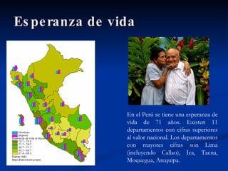 Esperanza de vida En el Perú se tiene una esperanza de vida de 71 años. Existen 11 departamentos con cifras superiores al valor nacional. Los departamentos con mayores cifras son Lima (incluyendo Callao), Ica, Tacna, Moquegua, Arequipa.  