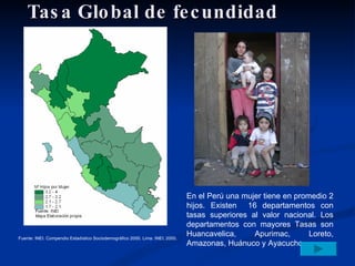 Tasa Global de fecundidad En el Perú una mujer tiene en promedio 2 hijos. Existen  16 departamentos con tasas superiores al valor nacional. Los departamentos con mayores Tasas son Huancavelica, Apurimac, Loreto, Amazonas, Huánuco y Ayacucho Fuente: INEI. Compendio Estadístico Sociodemográfico 2000. Lima: INEI; 2000. 