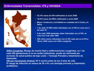 25,143 casos de VIH notificados al Junio 2006 18,274 casos de SIDA notificados a Junio 2006 Mayor incidencia y mortalidad en ciudades de la Costa y la Selva 1 de cada 10 HSH están infectados con el VIH en Lima son 2 de cada 10. 2 de cada 1000 gestantes estan infectadas con el VIH, en Lima son 5 de cada 1000 400 niños nacen infectados con el VIH cada año en el Peru. Otros 3,000 nacen con sifilis congenita.   Enfermedades Transmisibles: ITS y VIH/SIDA Sífilis Congénita:  Riesgo de muerte fetal y malformaciones congénitas, en 1 de cada 200 gestaciones si no se recibe tratamiento, puede ser eliminada por acciones de salud publica de bajo costo – Tamizaje Prenatal y tratamiento de Gestantes. VIH por transmisión Vertical : 95 % morirá antes de los 5 años de vida. El riesgo de infección se reduce de 30 a 8% con tamizaje prenatal y tratamiento profiláctico. 