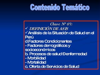 Contenido Temático Clase N° 07: DEFINICIÓN DE ASIS  Análisis de la Situación de Salud en el Perú Factores Condicionantes  - Factores demográficos y socioeconómicos b. Procesos de salud – enfermedad - Morbilidad - Mortalidad c. Oferta de Servicios de Salud 