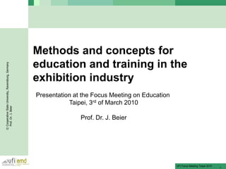 Methods and concepts for
                                                      education and training in the
© Cooperative State University, Ravensburg, Germany




                                                      exhibition industry
                                                      Presentation at the Focus Meeting on Education
                                                                 Taipei, 3rd of March 2010
  Prof. Dr. J. Beier




                                                                     Prof. Dr. J. Beier




                                                                                                       UFI Focus Meeting Teipei 2010
                                                                                                                                       1
 