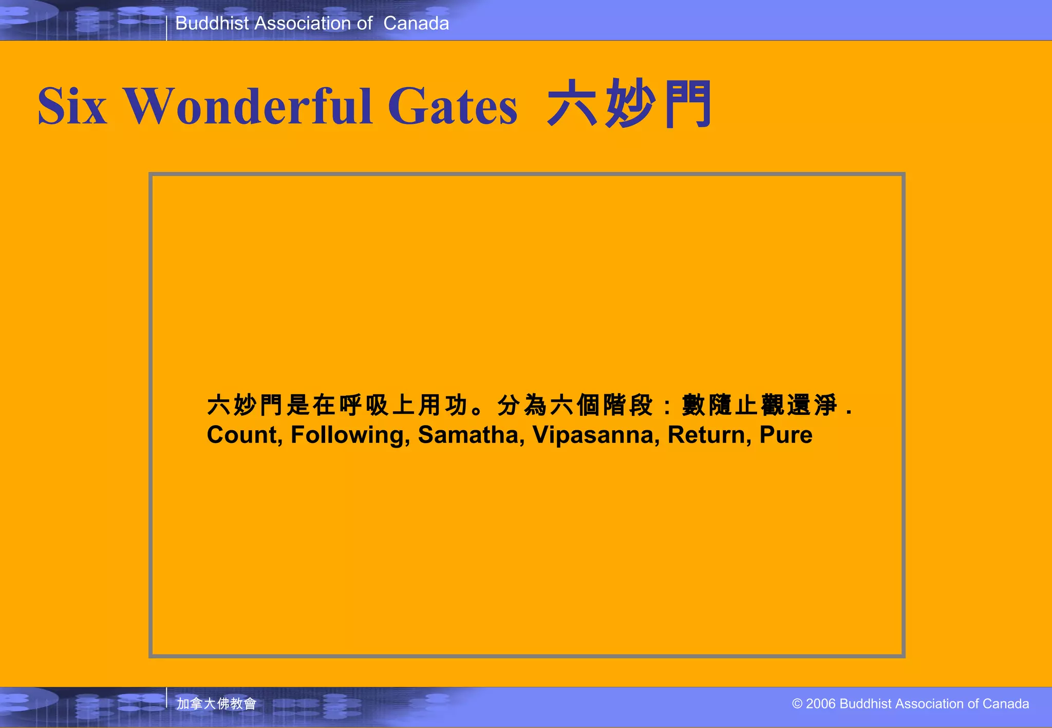 Six Wonderful Gates  六妙門   六妙門是在呼吸上用功。分為六個階段：數隨止觀還淨 . Count, Following, Samatha, Vipasanna, Return, Pure 