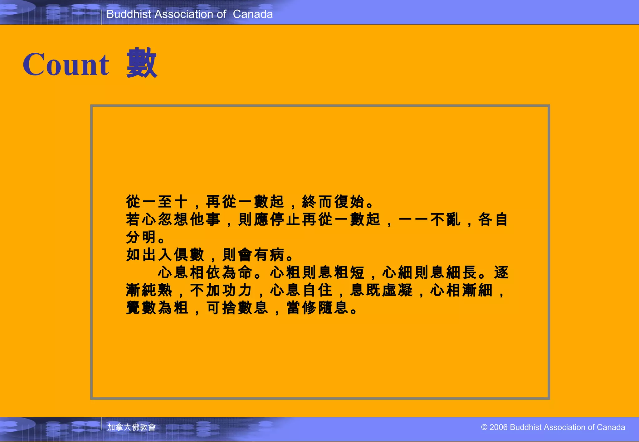 Count   數 從一至十，再從一數起，終而復始。 若心忽想他事，則應停止再從一數起，一一不亂，各自分明。 如出入俱數，則會有病。 　　心息相依為命。心粗則息粗短，心細則息細長。逐漸純熟，不加功力，心息自住，息既虛凝，心相漸細，覺數為粗，可捨數息，當修隨息。 