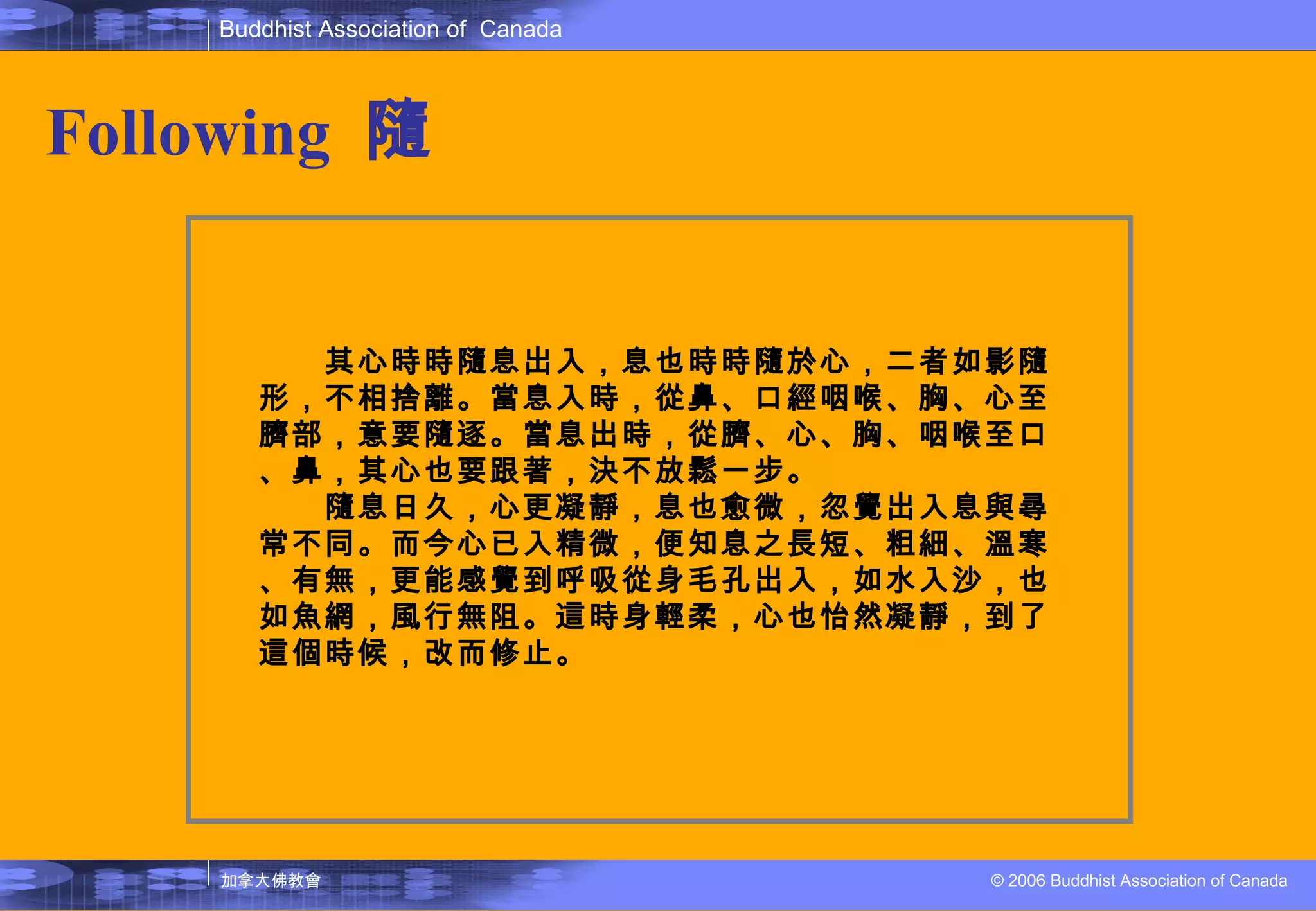 Following   隨 　　其心時時隨息出入，息也時時隨於心，二者如影隨形，不相捨離。當息入時，從鼻、口經咽喉、胸、心至臍部，意要隨逐。當息出時，從臍、心、胸、咽喉至口、鼻，其心也要跟著，決不放鬆一步。 　　隨息日久，心更凝靜，息也愈微，忽覺出入息與尋常不同。而今心已入精微，便知息之長短、粗細、溫寒、有無，更能感覺到呼吸從身毛孔出入，如水入沙，也如魚網，風行無阻。這時身輕柔，心也怡然凝靜，到了這個時候，改而修止。 