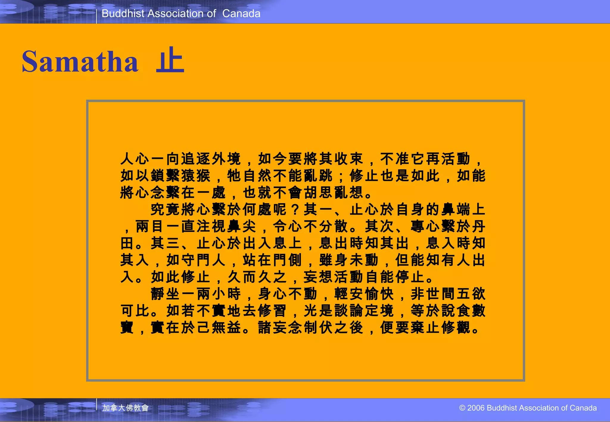 Samatha   止 人心一向追逐外境，如今要將其收束，不准它再活動，如以鎖繫猿猴，牠自然不能亂跳；修止也是如此，如能將心念繫在一處，也就不會胡思亂想。 　　究竟將心繫於何處呢？其一、止心於自身的鼻端上，兩目一直注視鼻尖，令心不分散。其次、專心繫於丹田。其三、止心於出入息上，息出時知其出，息入時知其入，如守門人，站在門側，雖身未動，但能知有人出入。如此修止，久而久之，妄想活動自能停止。 　　靜坐一兩小時，身心不動，輕安愉快，非世間五欲可比。如若不實地去修習，光是談論定境，等於說食數寶，實在於己無益。諸妄念制伏之後，便要棄止修觀。 