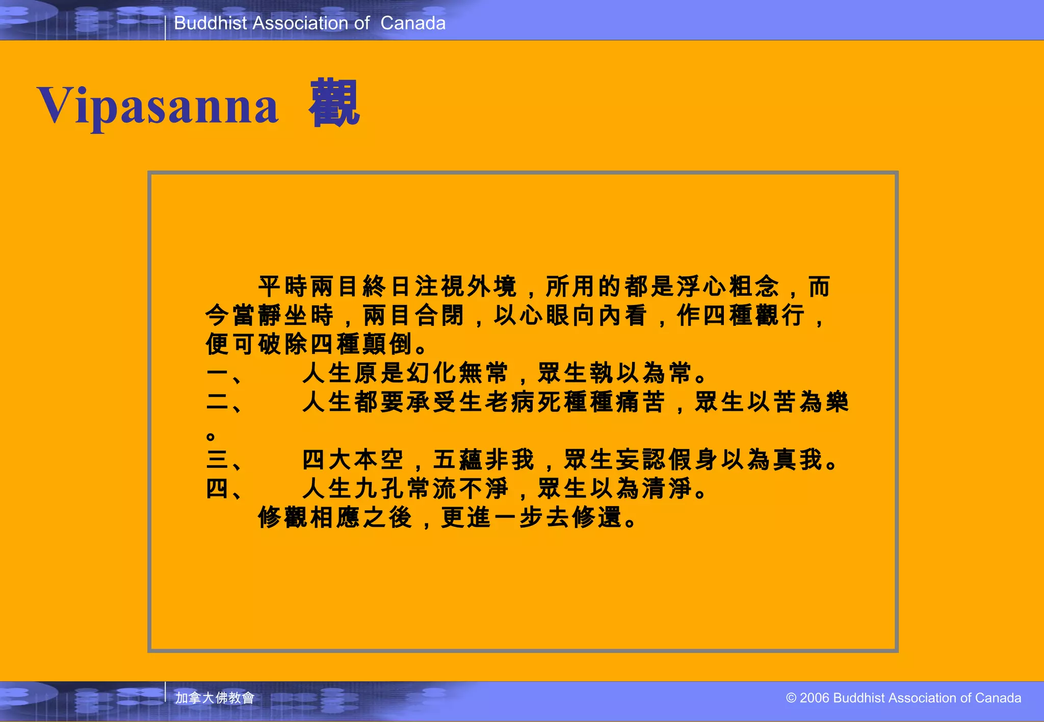 Vipasanna   觀 　　平時兩目終日注視外境，所用的都是浮心粗念，而今當靜坐時，兩目合閉，以心眼向內看，作四種觀行，便可破除四種顛倒。 一、 人生原是幻化無常，眾生執以為常。 二、 人生都要承受生老病死種種痛苦，眾生以苦為樂。 三、 四大本空，五蘊非我，眾生妄認假身以為真我。 四、 人生九孔常流不淨，眾生以為清淨。 　　修觀相應之後，更進一步去修還。 