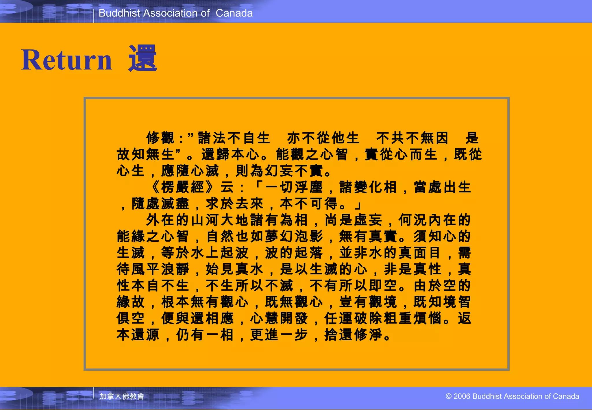Return   還 　　修觀 : ” 諸法不自生  亦不從他生  不共不無因  是故知無生” 。還歸本心。能觀之心智，實從心而生，既從心生，應隨心滅，則為幻妄不實。 　　《楞嚴經》云：「一切浮塵，諸變化相，當處出生，隨處滅盡，求於去來，本不可得。」 　　外在的山河大地諸有為相，尚是虛妄，何況內在的能緣之心智，自然也如夢幻泡影，無有真實。須知心的生滅，等於水上起波，波的起落，並非水的真面目，需待風平浪靜，始見真水，是以生滅的心，非是真性，真性本自不生，不生所以不滅，不有所以即空。由於空的緣故，根本無有觀心，既無觀心，豈有觀境，既知境智俱空，便與還相應，心慧開發，任運破除粗重煩惱。返本還源，仍有一相，更進一步，捨還修淨。 