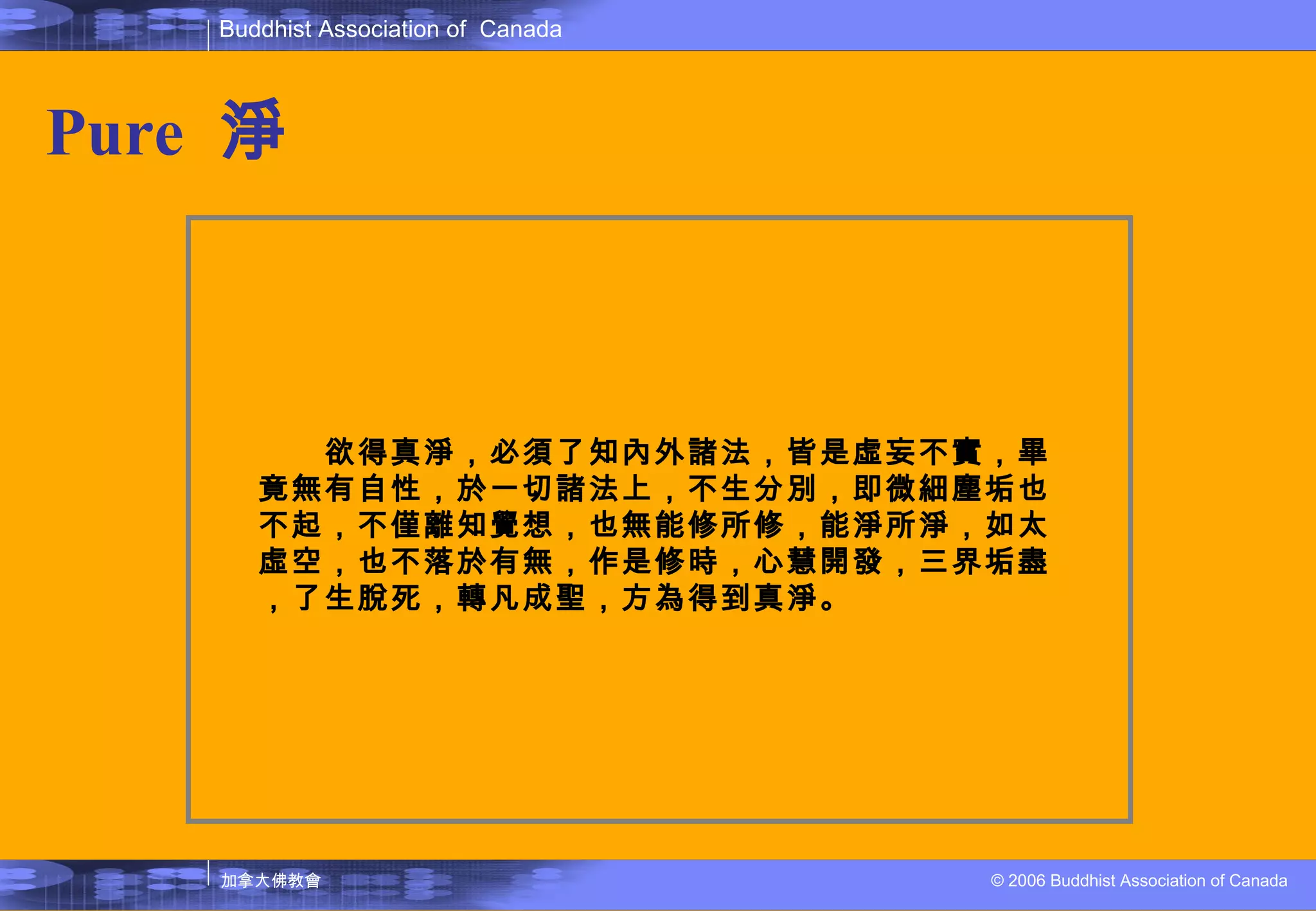 Pure   淨 　　欲得真淨，必須了知內外諸法，皆是虛妄不實，畢竟無有自性，於一切諸法上，不生分別，即微細塵垢也不起，不僅離知覺想，也無能修所修，能淨所淨，如太虛空，也不落於有無，作是修時，心慧開發，三界垢盡，了生脫死，轉凡成聖，方為得到真淨。 