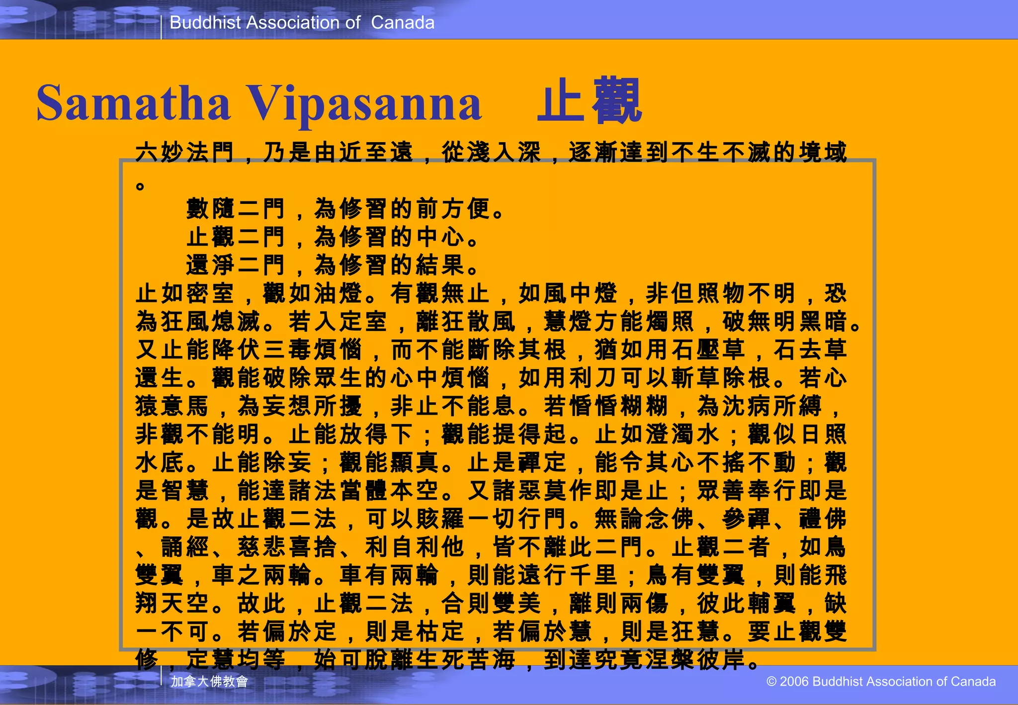 Samatha   Vipasanna   止觀 六妙法門，乃是由近至遠，從淺入深，逐漸達到不生不滅的境域。 　　數隨二門，為修習的前方便。 　　止觀二門，為修習的中心。 　　還淨二門，為修習的結果。 止如密室，觀如油燈。有觀無止，如風中燈，非但照物不明，恐為狂風熄滅。若入定室，離狂散風，慧燈方能燭照，破無明黑暗。又止能降伏三毒煩惱，而不能斷除其根，猶如用石壓草，石去草還生。觀能破除眾生的心中煩惱，如用利刀可以斬草除根。若心猿意馬，為妄想所擾，非止不能息。若惛惛糊糊，為沈病所縛，非觀不能明。止能放得下；觀能提得起。止如澄濁水；觀似日照水底。止能除妄；觀能顯真。止是禪定，能令其心不搖不動；觀是智慧，能達諸法當體本空。又諸惡莫作即是止；眾善奉行即是觀。是故止觀二法，可以賅羅一切行門。無論念佛、參禪、禮佛、誦經、慈悲喜捨、利自利他，皆不離此二門。止觀二者，如鳥雙翼，車之兩輪。車有兩輪，則能遠行千里；鳥有雙翼，則能飛翔天空。故此，止觀二法，合則雙美，離則兩傷，彼此輔翼，缺一不可。若偏於定，則是枯定，若偏於慧，則是狂慧。要止觀雙修，定慧均等，始可脫離生死苦海，到達究竟涅槃彼岸。  