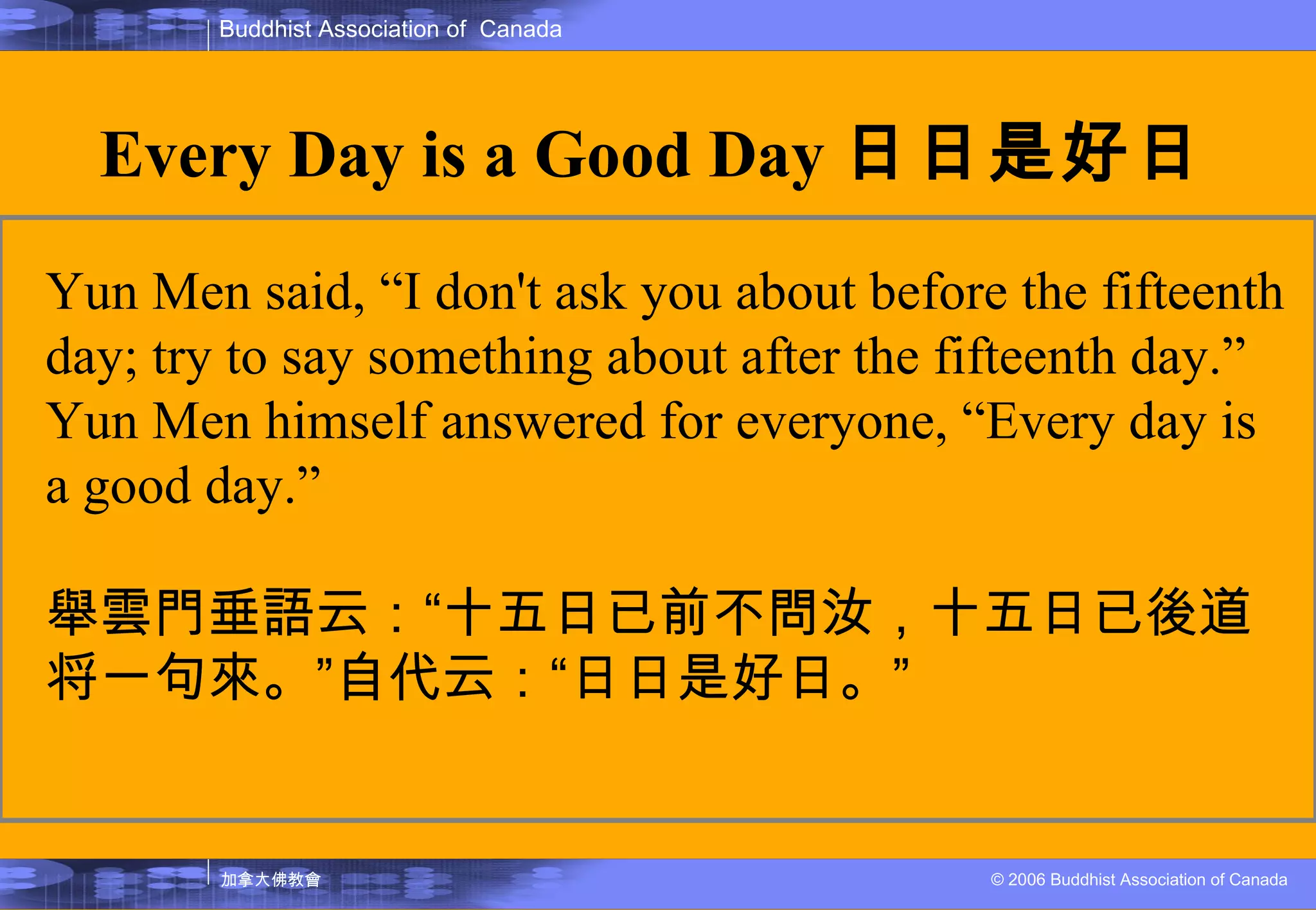 Every Day is a Good Day 日日是好日 Yun Men said, “I don't ask you about before the fifteenth day; try to say something about after the fifteenth day.” Yun Men himself answered for everyone, “Every day is a good day.” 舉雲門垂語云： “ 十五日已前不問汝，十五日已後道将一句來。 ” 自代云： “ 日日是好日。 ” 