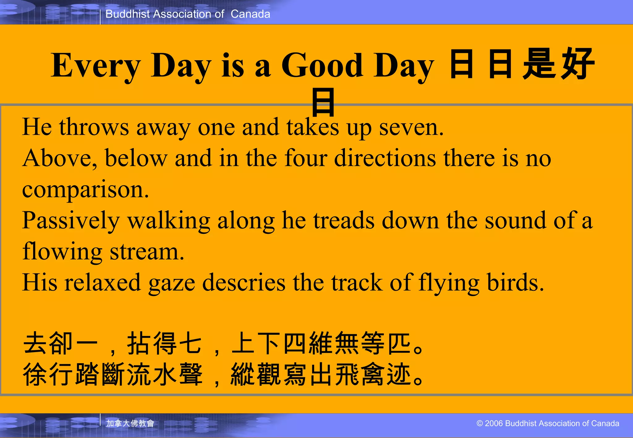 He throws away one and takes up seven. Above, below and in the four directions there is no comparison. Passively walking along he treads down the sound of a flowing stream. His relaxed gaze descries the track of flying birds. 去卻一，拈得七，上下四維無等匹。 徐行踏斷流水聲，縱觀寫出飛禽迹。 Every Day is a Good Day 日日是好日 