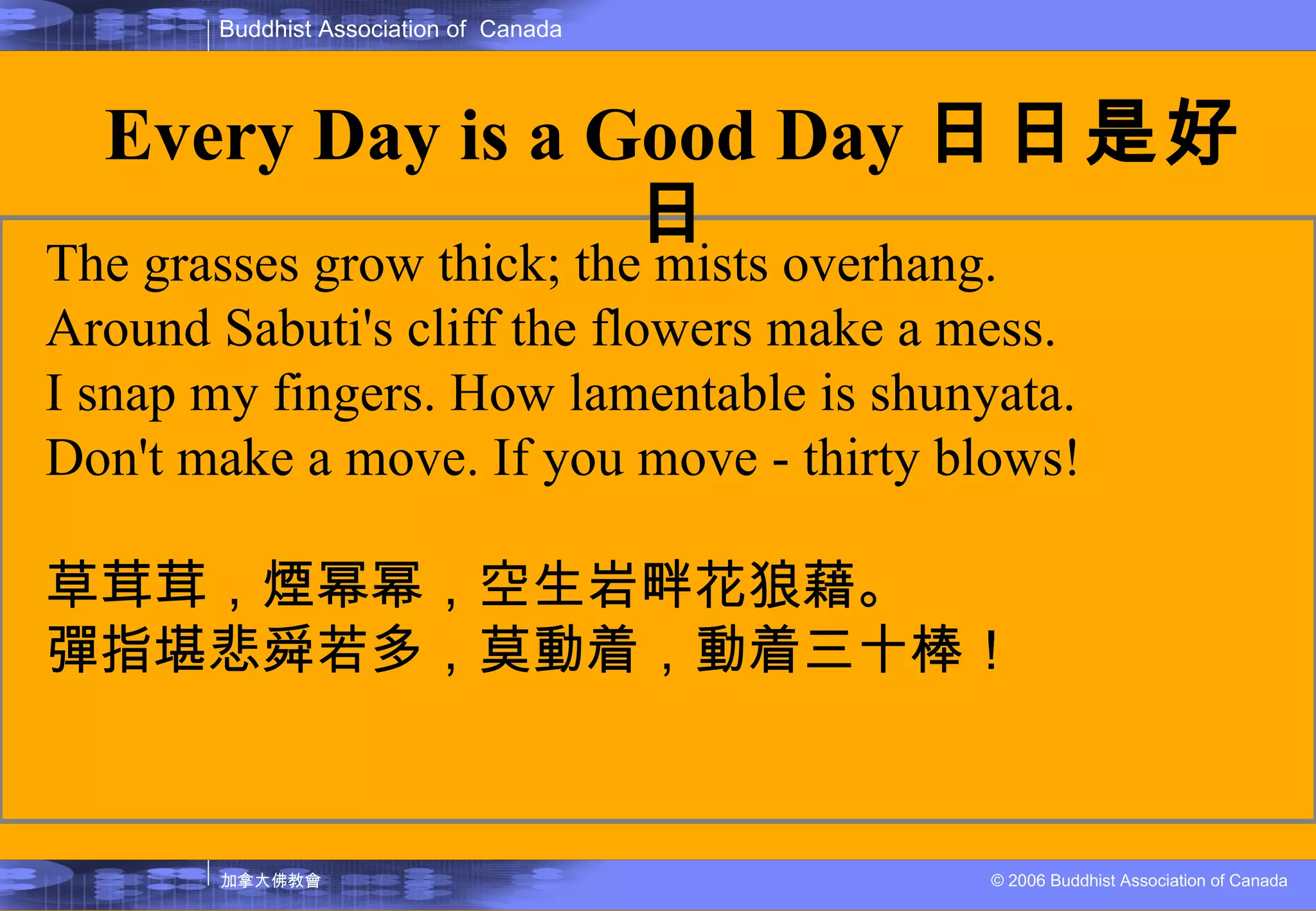The grasses grow thick; the mists overhang. Around Sabuti's cliff the flowers make a mess. I snap my fingers. How lamentable is shunyata. Don't make a move. If you move - thirty blows! 草茸茸，煙幂幂，空生岩畔花狼藉。 彈指堪悲舜若多，莫動着，動着三十棒！ Every Day is a Good Day 日日是好日 