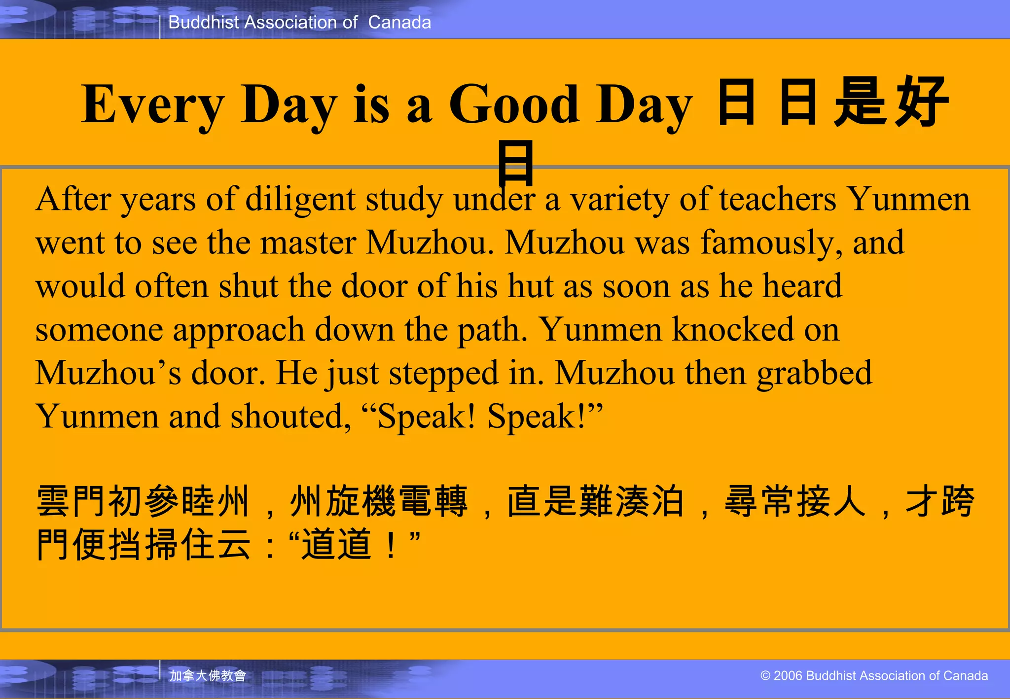 After years of diligent study under a variety of teachers Yunmen went to see the master Muzhou. Muzhou was famously, and would often shut the door of his hut as soon as he heard someone approach down the path. Yunmen knocked on Muzhou’s door. He just stepped in. Muzhou then grabbed Yunmen and shouted, “Speak! Speak!” 雲門初參睦州，州旋機電轉，直是難湊泊，尋常接人，才跨門便挡掃住云： “ 道道！ ” Every Day is a Good Day 日日是好日 