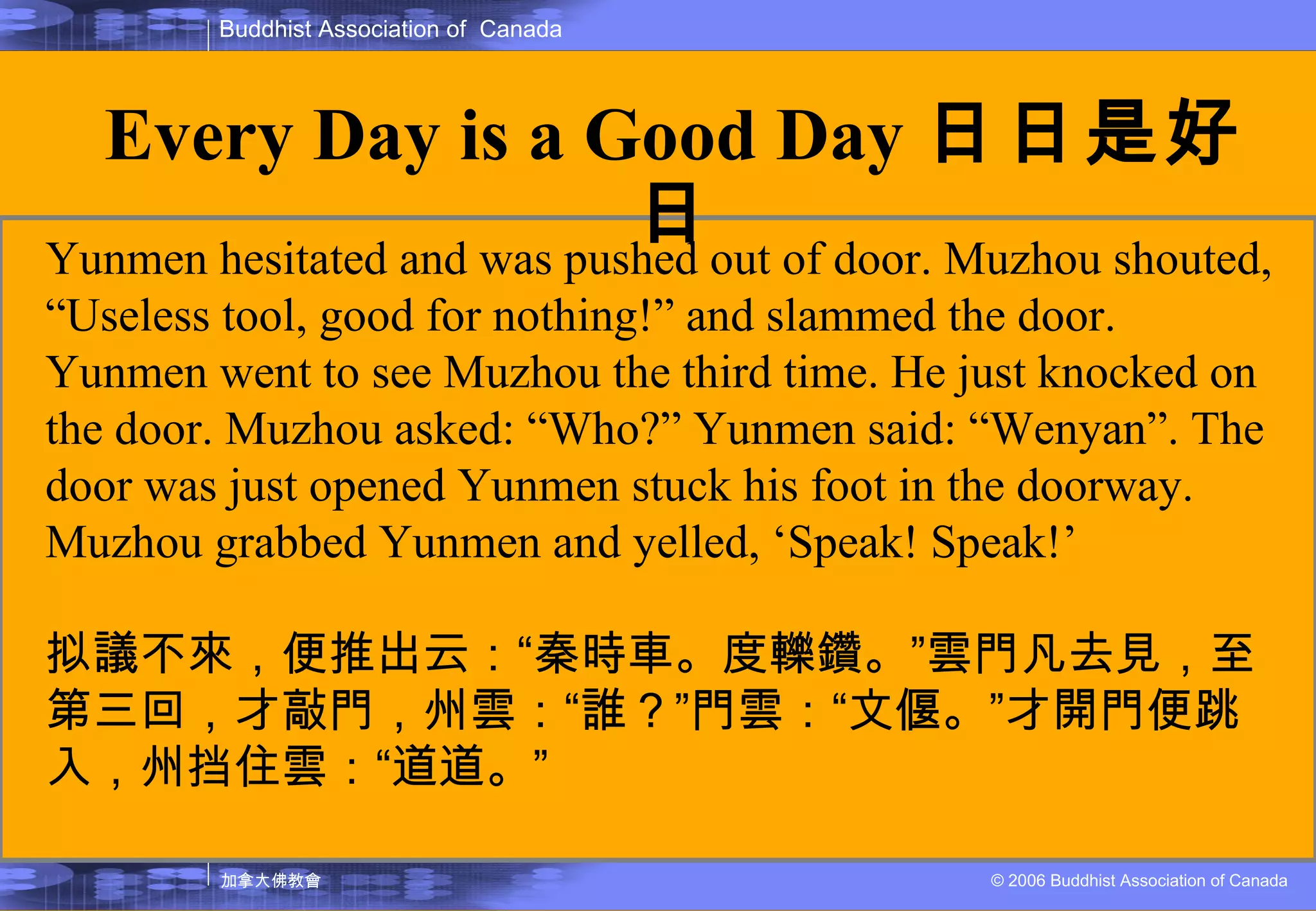 Yunmen hesitated and was pushed out of door. Muzhou shouted, “Useless tool, good for nothing!” and slammed the door. Yunmen went to see Muzhou the third time. He just knocked on the door. Muzhou asked: “Who?” Yunmen said: “Wenyan”. The door was just opened Yunmen stuck his foot in the doorway. Muzhou grabbed Yunmen and yelled, ‘Speak! Speak!’ 拟議不來，便推出云： “ 秦時車。度轢鑽。 ” 雲門凡去見，至第三回，才敲門，州雲： “ 誰？ ” 門雲： “ 文偃。 ” 才開門便跳入，州挡住雲： “ 道道。 ” Every Day is a Good Day 日日是好日 