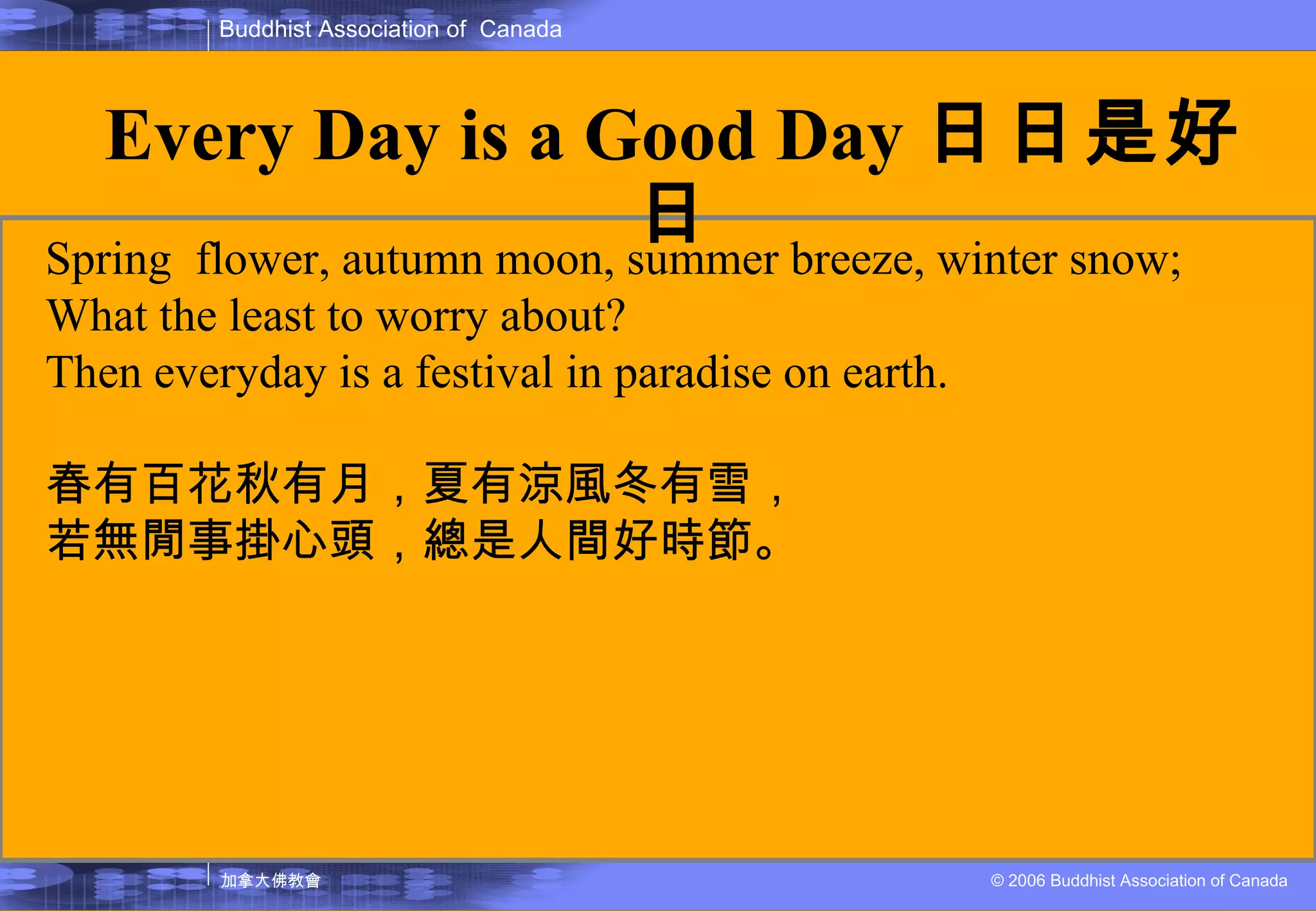 Spring  flower, autumn moon, summer breeze, winter snow; What the least to worry about? Then everyday is a festival in paradise on earth.  春有百花秋有月，夏有涼風冬有雪， 若無閒事掛心頭，總是人間好時節。 Every Day is a Good Day 日日是好日 