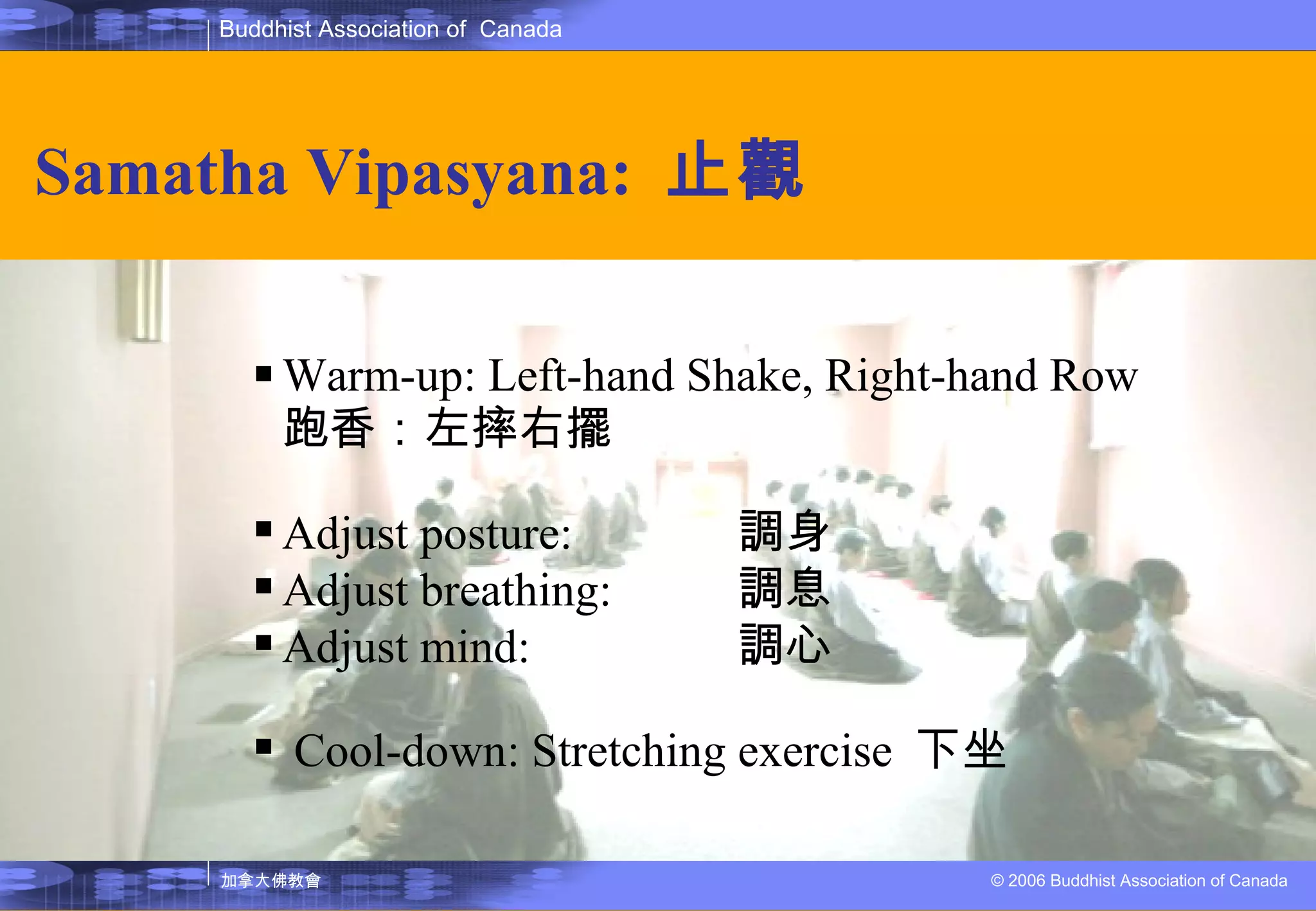 Samatha Vipasyana:  止觀 Warm-up: Left-hand Shake, Right-hand Row  跑香：左摔右擺  Adjust posture: 調身 Adjust breathing: 調息 Adjust mind:  調心 Cool-down: Stretching exercise  下坐 