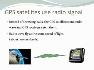 GPS satellites use radio signal
 Instead of throwing balls, the GPS satellites send radio
  wave and GPS receivers catch them.

 Radio wave fly at the same speed of light.
  (about 300,000 km/s)
 