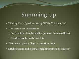 • The key idea of positioning by GPS is ‘Trilateration’

• Two factors for trilateration
  1. the location of each satellite (at least three satellites)
  2. the distance from the satellite

• Distance = speed of light × duration time

• Satellites send radio signal including time and location
 