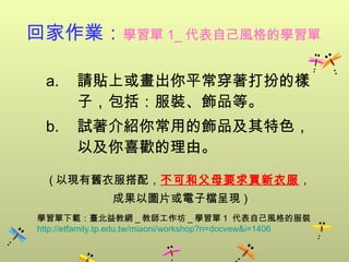回家作業： 學習單 1_ 代表自己風格的學習單   請貼上或畫出你平常穿著打扮的樣子，包括：服裝、飾品等。 試著介紹你常用的飾品及其特色，以及你喜歡的理由。 ( 以現有舊衣服搭配， 不可和父母要求買新衣服 ， 成果以圖片或電子檔呈現 ) 學習單下載：臺北益教網 _ 教師工作坊 _ 學習單 1  代表自己風格的服裝  http:// etfamily.tp.edu.tw/miaoni/workshop?n = docvew&i =1406 