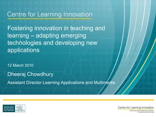 Fostering innovation in teaching and learning – adapting emerging technologies and developing new applications 12 March 2010 Dheeraj Chowdhury Assistant Director Learning Applications and Multimedia 