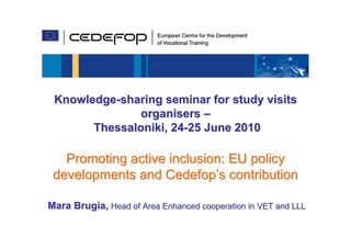 Knowledge-sharing seminar for study visits
               organisers –
       Thessaloniki, 24-25 June 2010

   Promoting active inclusion: EU policy
 developments and Cedefop’s contribution

Mara Brugia, Head of Area Enhanced cooperation in VET and LLL
                              Knowledge-sharing seminar for study visits organisers,
                                        Thessaloniki, 24-25 June 2010                  1
 