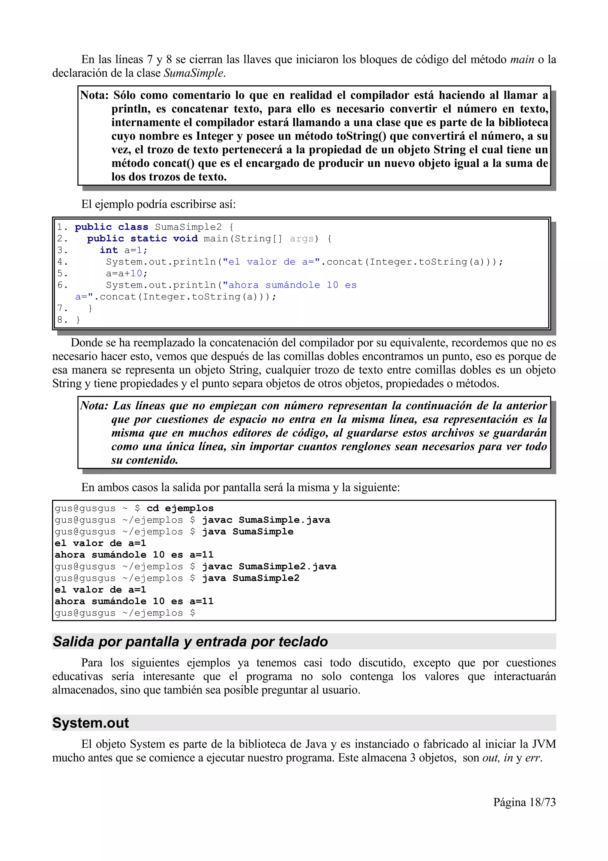 En las líneas 7 y 8 se cierran las llaves que iniciaron los bloques de código del método main o la
declaración de la clase SumaSimple.
     Nota: Sólo como comentario lo que en realidad el compilador está haciendo al llamar a
           println, es concatenar texto, para ello es necesario convertir el número en texto,
           internamente el compilador estará llamando a una clase que es parte de la biblioteca
           cuyo nombre es Integer y posee un método toString() que convertirá el número, a su
           vez, el trozo de texto pertenecerá a la propiedad de un objeto String el cual tiene un
           método concat() que es el encargado de producir un nuevo objeto igual a la suma de
           los dos trozos de texto.

     El ejemplo podría escribirse así:
1. public class SumaSimple2 {
2.   public static void main(String[] args) {
3.     int a=1;
4.      System.out.println("el valor de a=".concat(Integer.toString(a)));
5.      a=a+10;
6.      System.out.println("ahora sumándole 10 es
   a=".concat(Integer.toString(a)));
7.   }
8. }

    Donde se ha reemplazado la concatenación del compilador por su equivalente, recordemos que no es
necesario hacer esto, vemos que después de las comillas dobles encontramos un punto, eso es porque de
esa manera se representa un objeto String, cualquier trozo de texto entre comillas dobles es un objeto
String y tiene propiedades y el punto separa objetos de otros objetos, propiedades o métodos.
     Nota: Las líneas que no empiezan con número representan la continuación de la anterior
           que por cuestiones de espacio no entra en la misma línea, esa representación es la
           misma que en muchos editores de código, al guardarse estos archivos se guardarán
           como una única línea, sin importar cuantos renglones sean necesarios para ver todo
           su contenido.

     En ambos casos la salida por pantalla será la misma y la siguiente:
gus@gusgus ~ $ cd ejemplos
gus@gusgus ~/ejemplos $ javac SumaSimple.java
gus@gusgus ~/ejemplos $ java SumaSimple
el valor de a=1
ahora sumándole 10 es a=11
gus@gusgus ~/ejemplos $ javac SumaSimple2.java
gus@gusgus ~/ejemplos $ java SumaSimple2
el valor de a=1
ahora sumándole 10 es a=11
gus@gusgus ~/ejemplos $


Salida por pantalla y entrada por teclado
     Para los siguientes ejemplos ya tenemos casi todo discutido, excepto que por cuestiones
educativas sería interesante que el programa no solo contenga los valores que interactuarán
almacenados, sino que también sea posible preguntar al usuario.

System.out
    El objeto System es parte de la biblioteca de Java y es instanciado o fabricado al iniciar la JVM
mucho antes que se comience a ejecutar nuestro programa. Este almacena 3 objetos, son out, in y err.


                                                                                          Página 18/73
 