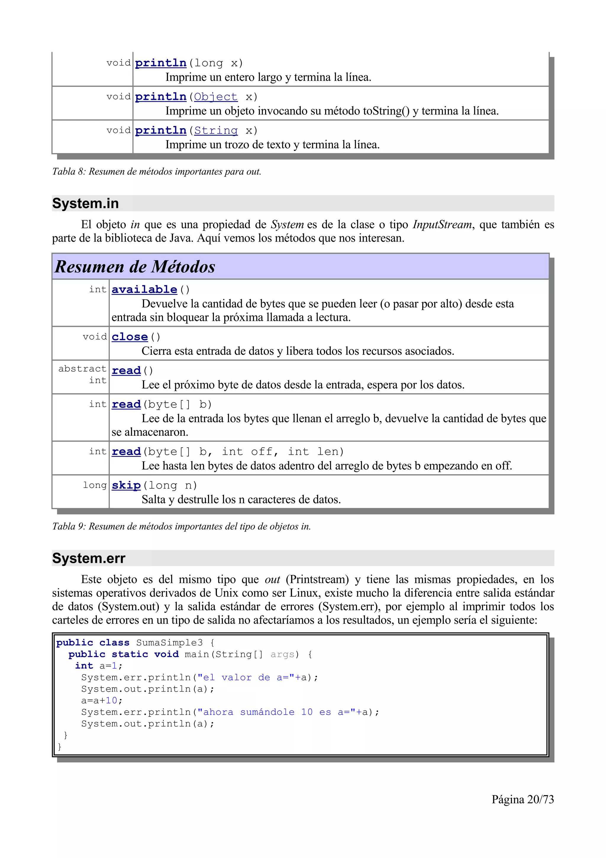 void   println(long x)
                        Imprime un entero largo y termina la línea.
             void   println(Object x)
                        Imprime un objeto invocando su método toString() y termina la línea.
             void   println(String x)
                        Imprime un trozo de texto y termina la línea.

Tabla 8: Resumen de métodos importantes para out.


System.in
      El objeto in que es una propiedad de System es de la clase o tipo InputStream, que también es
parte de la biblioteca de Java. Aquí vemos los métodos que nos interesan.

Resumen de Métodos
        int   available()
                    Devuelve la cantidad de bytes que se pueden leer (o pasar por alto) desde esta
              entrada sin bloquear la próxima llamada a lectura.
       void   close()
                  Cierra esta entrada de datos y libera todos los recursos asociados.
 abstract     read()
      int
                  Lee el próximo byte de datos desde la entrada, espera por los datos.
        int   read(byte[] b)
                    Lee de la entrada los bytes que llenan el arreglo b, devuelve la cantidad de bytes que
              se almacenaron.
        int   read(byte[] b, int off, int len)
                  Lee hasta len bytes de datos adentro del arreglo de bytes b empezando en off.
       long   skip(long n)
                  Salta y destrulle los n caracteres de datos.

Tabla 9: Resumen de métodos importantes del tipo de objetos in.


System.err
      Este objeto es del mismo tipo que out (Printstream) y tiene las mismas propiedades, en los
sistemas operativos derivados de Unix como ser Linux, existe mucho la diferencia entre salida estándar
de datos (System.out) y la salida estándar de errores (System.err), por ejemplo al imprimir todos los
carteles de errores en un tipo de salida no afectaríamos a los resultados, un ejemplo sería el siguiente:
 public class SumaSimple3 {
     public static void main(String[] args) {
      int a=1;
       System.err.println("el valor de a="+a);
       System.out.println(a);
       a=a+10;
       System.err.println("ahora sumándole 10 es a="+a);
       System.out.println(a);
   }
 }




                                                                                              Página 20/73
 