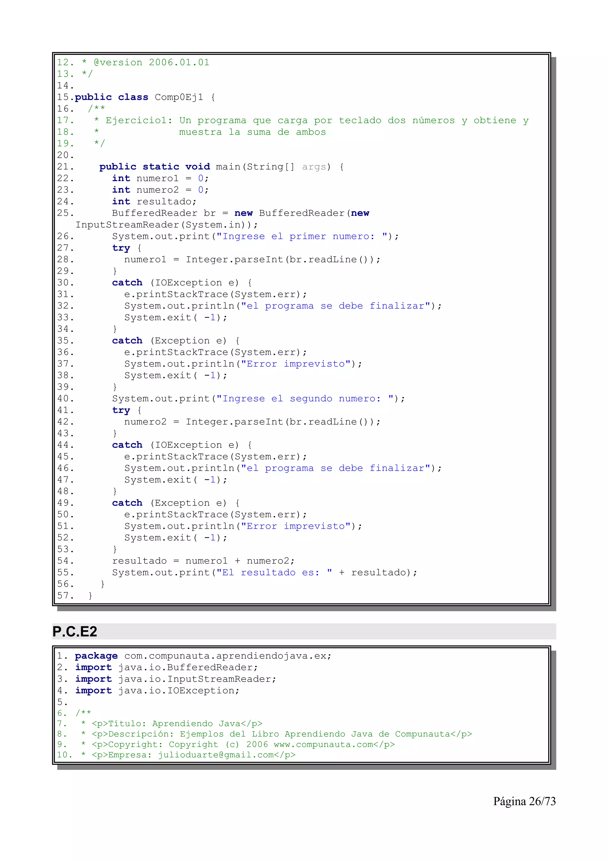 12. * @version 2006.01.01
13. */
14.
15.public class Comp0Ej1 {
16. /**
17.    * Ejercicio1: Un programa que carga por teclado dos números y obtiene y
18.    *              muestra la suma de ambos
19.    */
20.
21.      public static void main(String[] args) {
22.        int numero1 = 0;
23.        int numero2 = 0;
24.        int resultado;
25.        BufferedReader br = new BufferedReader(new
    InputStreamReader(System.in));
26.        System.out.print("Ingrese el primer numero: ");
27.        try {
28.          numero1 = Integer.parseInt(br.readLine());
29.        }
30.        catch (IOException e) {
31.          e.printStackTrace(System.err);
32.          System.out.println("el programa se debe finalizar");
33.          System.exit( -1);
34.        }
35.        catch (Exception e) {
36.          e.printStackTrace(System.err);
37.          System.out.println("Error imprevisto");
38.          System.exit( -1);
39.        }
40.        System.out.print("Ingrese el segundo numero: ");
41.        try {
42.          numero2 = Integer.parseInt(br.readLine());
43.        }
44.        catch (IOException e) {
45.          e.printStackTrace(System.err);
46.          System.out.println("el programa se debe finalizar");
47.          System.exit( -1);
48.        }
49.        catch (Exception e) {
50.          e.printStackTrace(System.err);
51.          System.out.println("Error imprevisto");
52.          System.exit( -1);
53.        }
54.        resultado = numero1 + numero2;
55.        System.out.print("El resultado es: " + resultado);
56.      }
57. }


P.C.E2
1.   package com.compunauta.aprendiendojava.ex;
2.   import java.io.BufferedReader;
3.   import java.io.InputStreamReader;
4.   import java.io.IOException;
5.
6. /**
7. * <p>Título: Aprendiendo Java</p>
8. * <p>Descripción: Ejemplos del Libro Aprendiendo Java de Compunauta</p>
9. * <p>Copyright: Copyright (c) 2006 www.compunauta.com</p>
10. * <p>Empresa: julioduarte@gmail.com</p>




                                                                             Página 26/73
 