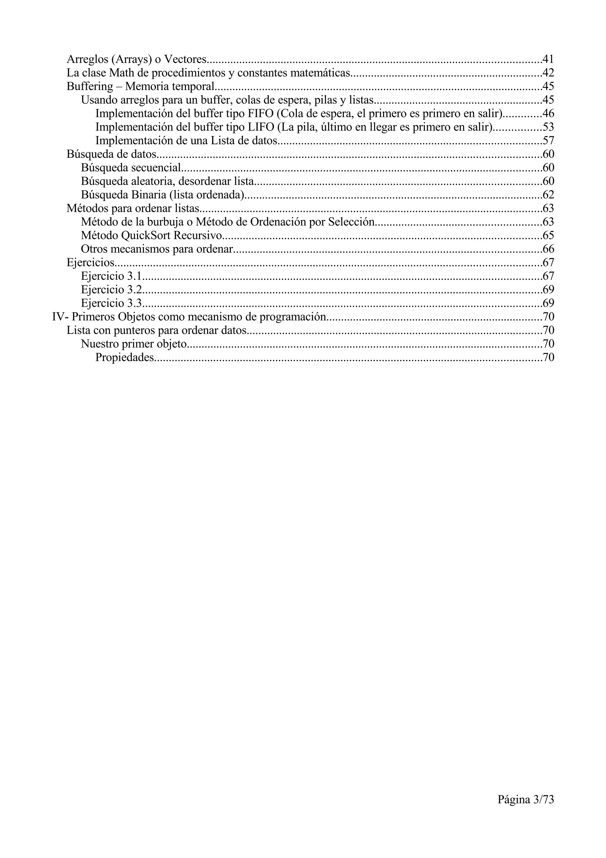 Arreglos (Arrays) o Vectores.................................................................................................................41
  La clase Math de procedimientos y constantes matemáticas.................................................................42
  Buffering – Memoria temporal...............................................................................................................45
      Usando arreglos para un buffer, colas de espera, pilas y listas.........................................................45
         Implementación del buffer tipo FIFO (Cola de espera, el primero es primero en salir).............46
         Implementación del buffer tipo LIFO (La pila, último en llegar es primero en salir)................53
         Implementación de una Lista de datos.........................................................................................57
  Búsqueda de datos..................................................................................................................................60
      Búsqueda secuencial..........................................................................................................................60
      Búsqueda aleatoria, desordenar lista.................................................................................................60
      Búsqueda Binaria (lista ordenada).....................................................................................................62
  Métodos para ordenar listas....................................................................................................................63
      Método de la burbuja o Método de Ordenación por Selección........................................................63
      Método QuickSort Recursivo............................................................................................................65
      Otros mecanismos para ordenar........................................................................................................66
  Ejercicios................................................................................................................................................67
      Ejercicio 3.1.......................................................................................................................................67
      Ejercicio 3.2.......................................................................................................................................69
      Ejercicio 3.3.......................................................................................................................................69
IV- Primeros Objetos como mecanismo de programación.........................................................................70
  Lista con punteros para ordenar datos....................................................................................................70
      Nuestro primer objeto........................................................................................................................70
         Propiedades...................................................................................................................................70




                                                                                                                                            Página 3/73
 