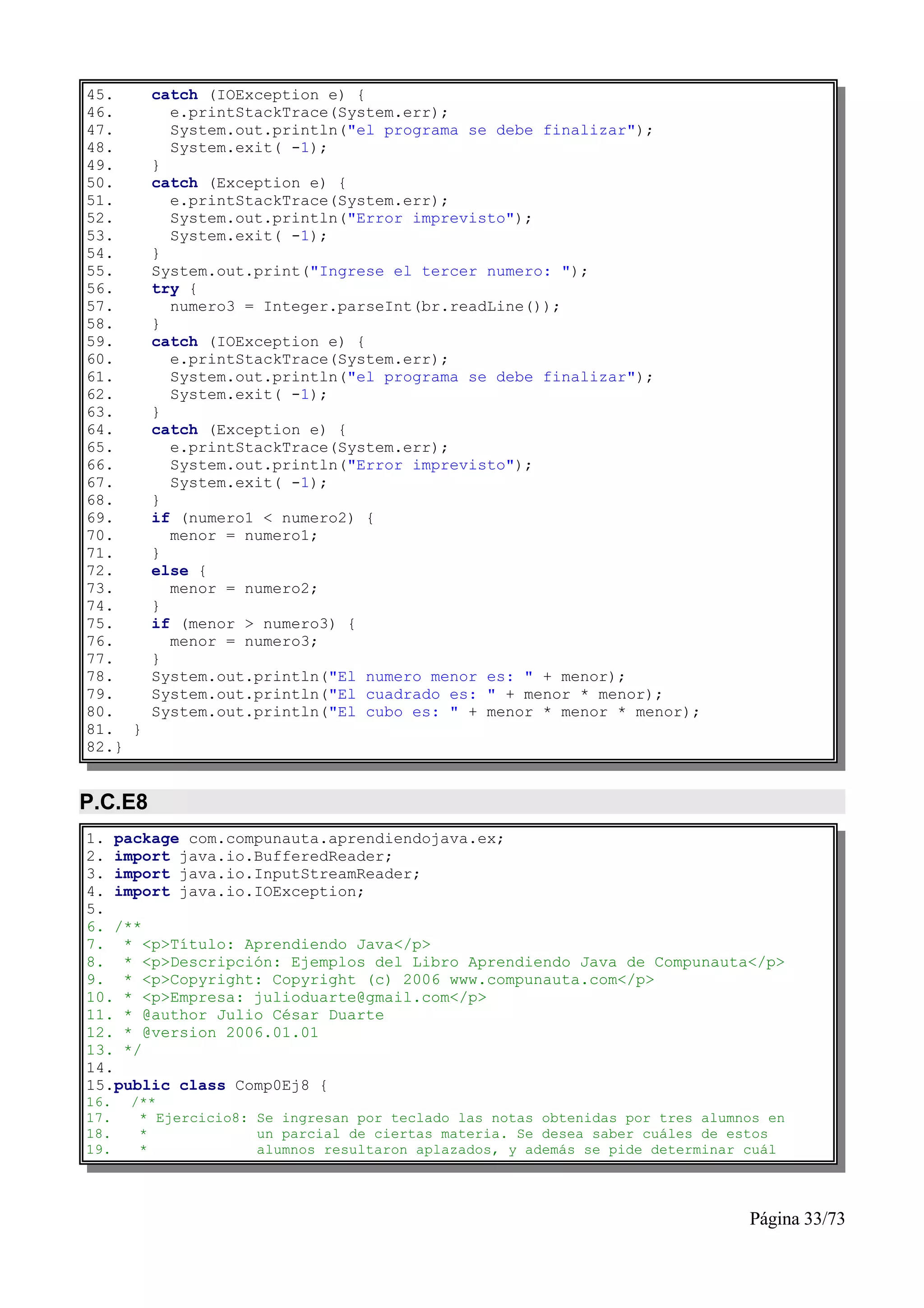 45.      catch (IOException e) {
46.        e.printStackTrace(System.err);
47.        System.out.println("el programa se debe finalizar");
48.        System.exit( -1);
49.      }
50.      catch (Exception e) {
51.        e.printStackTrace(System.err);
52.        System.out.println("Error imprevisto");
53.        System.exit( -1);
54.      }
55.      System.out.print("Ingrese el tercer numero: ");
56.      try {
57.        numero3 = Integer.parseInt(br.readLine());
58.      }
59.      catch (IOException e) {
60.        e.printStackTrace(System.err);
61.        System.out.println("el programa se debe finalizar");
62.        System.exit( -1);
63.      }
64.      catch (Exception e) {
65.        e.printStackTrace(System.err);
66.        System.out.println("Error imprevisto");
67.        System.exit( -1);
68.      }
69.      if (numero1 < numero2) {
70.        menor = numero1;
71.      }
72.      else {
73.        menor = numero2;
74.      }
75.      if (menor > numero3) {
76.        menor = numero3;
77.      }
78.      System.out.println("El numero menor es: " + menor);
79.      System.out.println("El cuadrado es: " + menor * menor);
80.      System.out.println("El cubo es: " + menor * menor * menor);
81. }
82.}


P.C.E8
1. package com.compunauta.aprendiendojava.ex;
2. import java.io.BufferedReader;
3. import java.io.InputStreamReader;
4. import java.io.IOException;
5.
6. /**
7. * <p>Título: Aprendiendo Java</p>
8. * <p>Descripción: Ejemplos del Libro Aprendiendo Java de Compunauta</p>
9. * <p>Copyright: Copyright (c) 2006 www.compunauta.com</p>
10. * <p>Empresa: julioduarte@gmail.com</p>
11. * @author Julio César Duarte
12. * @version 2006.01.01
13. */
14.
15.public class Comp0Ej8 {
16.   /**
17.    * Ejercicio8: Se ingresan por teclado las notas obtenidas por tres alumnos en
18.    *             un parcial de ciertas materia. Se desea saber cuáles de estos
19.    *             alumnos resultaron aplazados, y además se pide determinar cuál




                                                                               Página 33/73
 