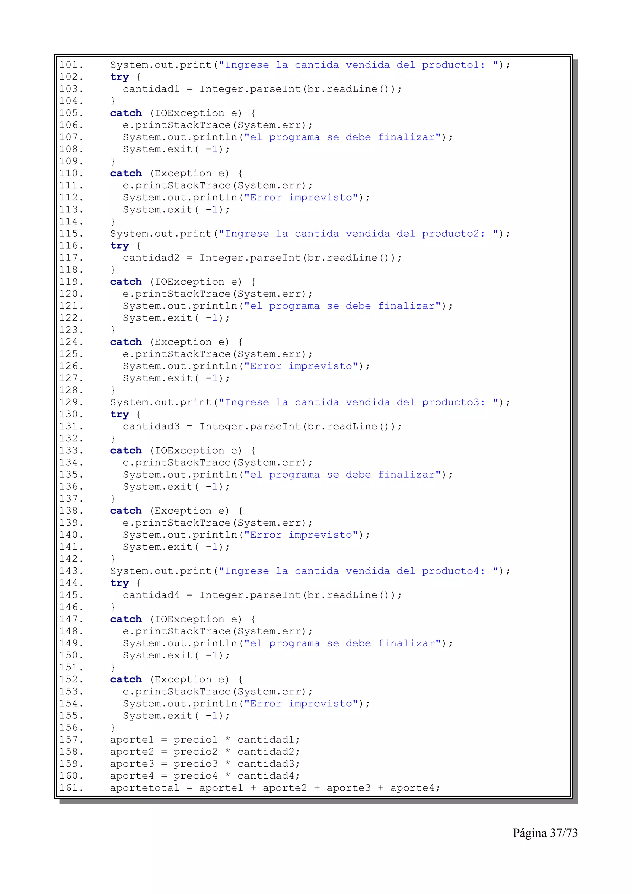 101.   System.out.print("Ingrese la cantida vendida del producto1:   ");
102.   try {
103.     cantidad1 = Integer.parseInt(br.readLine());
104.   }
105.   catch (IOException e) {
106.     e.printStackTrace(System.err);
107.     System.out.println("el programa se debe finalizar");
108.     System.exit( -1);
109.   }
110.   catch (Exception e) {
111.     e.printStackTrace(System.err);
112.     System.out.println("Error imprevisto");
113.     System.exit( -1);
114.   }
115.   System.out.print("Ingrese la cantida vendida del producto2:   ");
116.   try {
117.     cantidad2 = Integer.parseInt(br.readLine());
118.   }
119.   catch (IOException e) {
120.     e.printStackTrace(System.err);
121.     System.out.println("el programa se debe finalizar");
122.     System.exit( -1);
123.   }
124.   catch (Exception e) {
125.     e.printStackTrace(System.err);
126.     System.out.println("Error imprevisto");
127.     System.exit( -1);
128.   }
129.   System.out.print("Ingrese la cantida vendida del producto3:   ");
130.   try {
131.     cantidad3 = Integer.parseInt(br.readLine());
132.   }
133.   catch (IOException e) {
134.     e.printStackTrace(System.err);
135.     System.out.println("el programa se debe finalizar");
136.     System.exit( -1);
137.   }
138.   catch (Exception e) {
139.     e.printStackTrace(System.err);
140.     System.out.println("Error imprevisto");
141.     System.exit( -1);
142.   }
143.   System.out.print("Ingrese la cantida vendida del producto4:   ");
144.   try {
145.     cantidad4 = Integer.parseInt(br.readLine());
146.   }
147.   catch (IOException e) {
148.     e.printStackTrace(System.err);
149.     System.out.println("el programa se debe finalizar");
150.     System.exit( -1);
151.   }
152.   catch (Exception e) {
153.     e.printStackTrace(System.err);
154.     System.out.println("Error imprevisto");
155.     System.exit( -1);
156.   }
157.   aporte1 = precio1 * cantidad1;
158.   aporte2 = precio2 * cantidad2;
159.   aporte3 = precio3 * cantidad3;
160.   aporte4 = precio4 * cantidad4;
161.   aportetotal = aporte1 + aporte2 + aporte3 + aporte4;



                                                                           Página 37/73
 