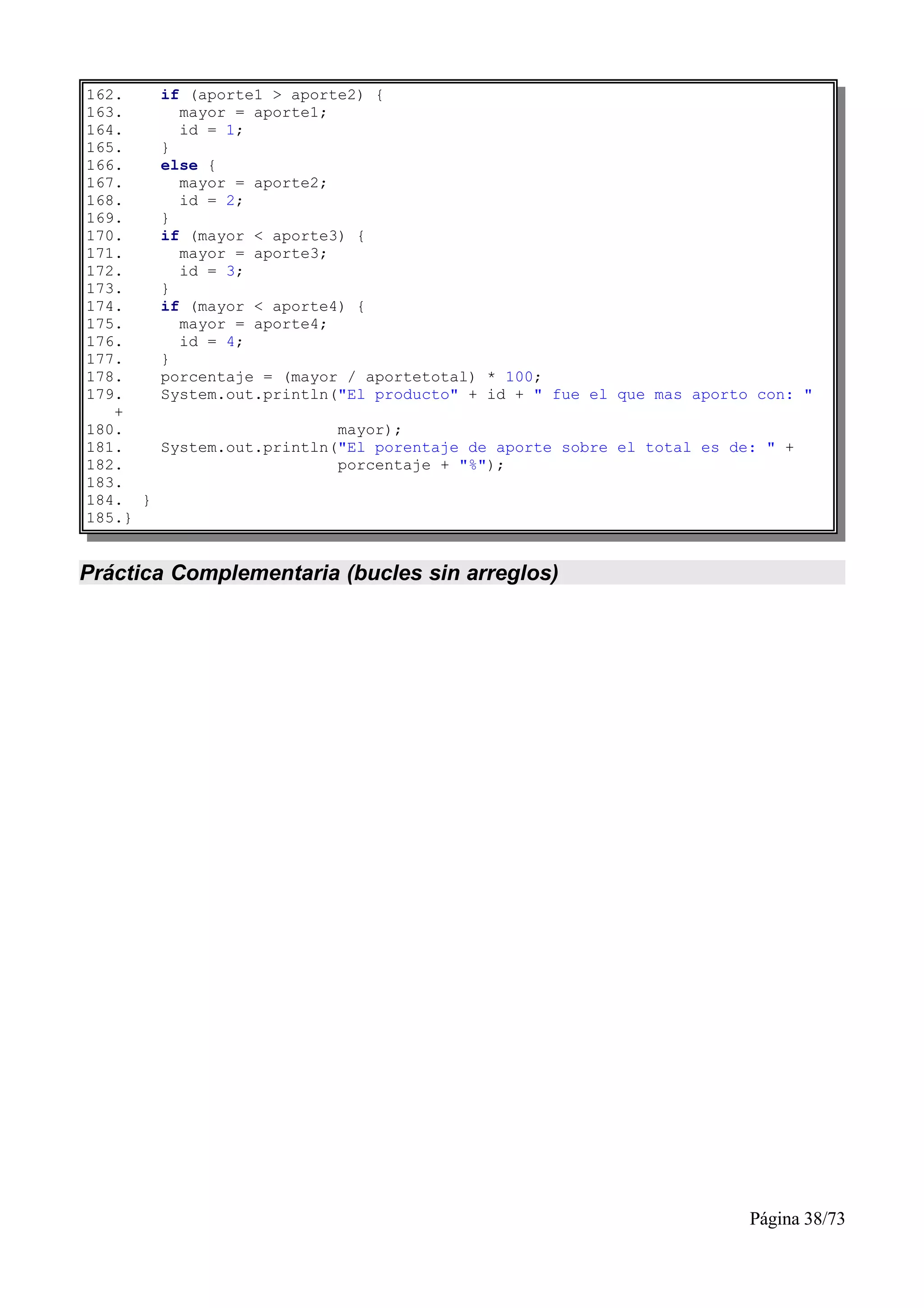 162.     if (aporte1 > aporte2) {
163.       mayor = aporte1;
164.       id = 1;
165.     }
166.     else {
167.       mayor = aporte2;
168.       id = 2;
169.     }
170.     if (mayor < aporte3) {
171.       mayor = aporte3;
172.       id = 3;
173.     }
174.     if (mayor < aporte4) {
175.       mayor = aporte4;
176.       id = 4;
177.     }
178.     porcentaje = (mayor / aportetotal) * 100;
179.     System.out.println("El producto" + id + " fue el que mas aporto con: "
   +
180.                        mayor);
181.     System.out.println("El porentaje de aporte sobre el total es de: " +
182.                        porcentaje + "%");
183.
184. }
185.}


Práctica Complementaria (bucles sin arreglos)




                                                                        Página 38/73
 