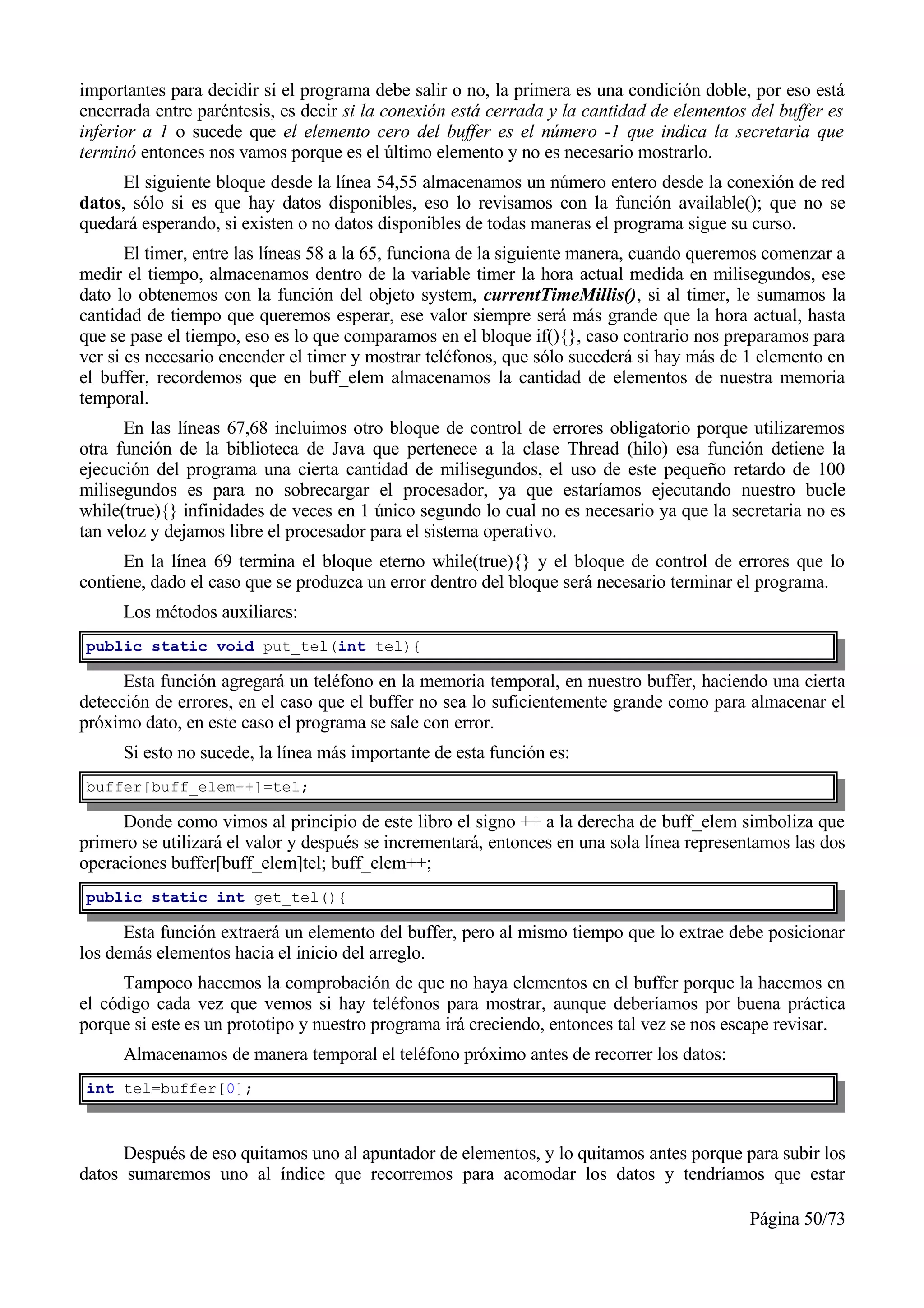 importantes para decidir si el programa debe salir o no, la primera es una condición doble, por eso está
encerrada entre paréntesis, es decir si la conexión está cerrada y la cantidad de elementos del buffer es
inferior a 1 o sucede que el elemento cero del buffer es el número -1 que indica la secretaria que
terminó entonces nos vamos porque es el último elemento y no es necesario mostrarlo.
      El siguiente bloque desde la línea 54,55 almacenamos un número entero desde la conexión de red
datos, sólo si es que hay datos disponibles, eso lo revisamos con la función available(); que no se
quedará esperando, si existen o no datos disponibles de todas maneras el programa sigue su curso.
       El timer, entre las líneas 58 a la 65, funciona de la siguiente manera, cuando queremos comenzar a
medir el tiempo, almacenamos dentro de la variable timer la hora actual medida en milisegundos, ese
dato lo obtenemos con la función del objeto system, currentTimeMillis(), si al timer, le sumamos la
cantidad de tiempo que queremos esperar, ese valor siempre será más grande que la hora actual, hasta
que se pase el tiempo, eso es lo que comparamos en el bloque if(){}, caso contrario nos preparamos para
ver si es necesario encender el timer y mostrar teléfonos, que sólo sucederá si hay más de 1 elemento en
el buffer, recordemos que en buff_elem almacenamos la cantidad de elementos de nuestra memoria
temporal.
      En las líneas 67,68 incluimos otro bloque de control de errores obligatorio porque utilizaremos
otra función de la biblioteca de Java que pertenece a la clase Thread (hilo) esa función detiene la
ejecución del programa una cierta cantidad de milisegundos, el uso de este pequeño retardo de 100
milisegundos es para no sobrecargar el procesador, ya que estaríamos ejecutando nuestro bucle
while(true){} infinidades de veces en 1 único segundo lo cual no es necesario ya que la secretaria no es
tan veloz y dejamos libre el procesador para el sistema operativo.
      En la línea 69 termina el bloque eterno while(true){} y el bloque de control de errores que lo
contiene, dado el caso que se produzca un error dentro del bloque será necesario terminar el programa.
      Los métodos auxiliares:
public static void put_tel(int tel){

      Esta función agregará un teléfono en la memoria temporal, en nuestro buffer, haciendo una cierta
detección de errores, en el caso que el buffer no sea lo suficientemente grande como para almacenar el
próximo dato, en este caso el programa se sale con error.
      Si esto no sucede, la línea más importante de esta función es:
buffer[buff_elem++]=tel;

     Donde como vimos al principio de este libro el signo ++ a la derecha de buff_elem simboliza que
primero se utilizará el valor y después se incrementará, entonces en una sola línea representamos las dos
operaciones buffer[buff_elem]tel; buff_elem++;
public static int get_tel(){

      Esta función extraerá un elemento del buffer, pero al mismo tiempo que lo extrae debe posicionar
los demás elementos hacia el inicio del arreglo.
      Tampoco hacemos la comprobación de que no haya elementos en el buffer porque la hacemos en
el código cada vez que vemos si hay teléfonos para mostrar, aunque deberíamos por buena práctica
porque si este es un prototipo y nuestro programa irá creciendo, entonces tal vez se nos escape revisar.
      Almacenamos de manera temporal el teléfono próximo antes de recorrer los datos:
int tel=buffer[0];



      Después de eso quitamos uno al apuntador de elementos, y lo quitamos antes porque para subir los
datos sumaremos uno al índice que recorremos para acomodar los datos y tendríamos que estar

                                                                                           Página 50/73
 