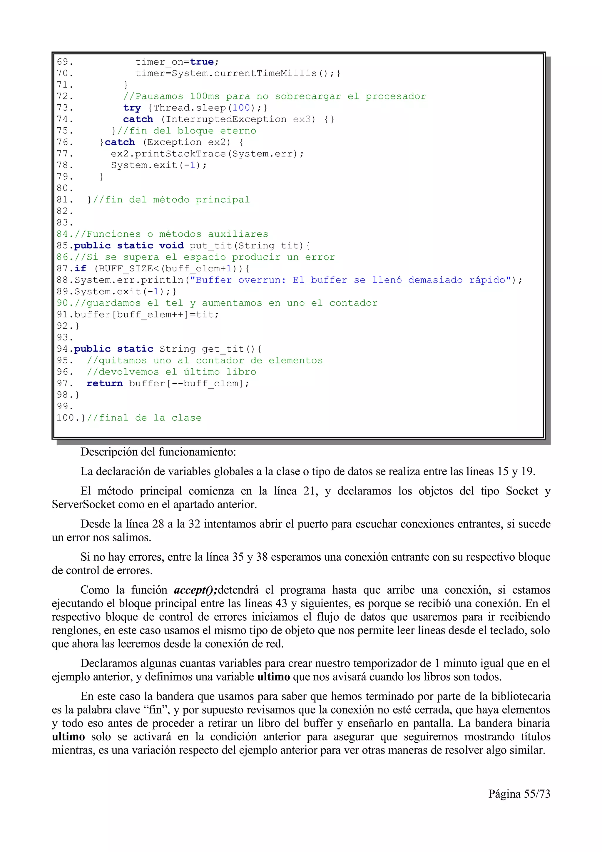 69.          timer_on=true;
70.          timer=System.currentTimeMillis();}
71.        }
72.        //Pausamos 100ms para no sobrecargar el procesador
73.        try {Thread.sleep(100);}
74.        catch (InterruptedException ex3) {}
75.      }//fin del bloque eterno
76.    }catch (Exception ex2) {
77.      ex2.printStackTrace(System.err);
78.      System.exit(-1);
79.    }
80.
81. }//fin del método principal
82.
83.
84.//Funciones o métodos auxiliares
85.public static void put_tit(String tit){
86.//Si se supera el espacio producir un error
87.if (BUFF_SIZE<(buff_elem+1)){
88.System.err.println("Buffer overrun: El buffer se llenó demasiado rápido");
89.System.exit(-1);}
90.//guardamos el tel y aumentamos en uno el contador
91.buffer[buff_elem++]=tit;
92.}
93.
94.public static String get_tit(){
95. //quitamos uno al contador de elementos
96. //devolvemos el último libro
97. return buffer[--buff_elem];
98.}
99.
100.}//final de la clase


      Descripción del funcionamiento:
      La declaración de variables globales a la clase o tipo de datos se realiza entre las líneas 15 y 19.
     El método principal comienza en la línea 21, y declaramos los objetos del tipo Socket y
ServerSocket como en el apartado anterior.
      Desde la línea 28 a la 32 intentamos abrir el puerto para escuchar conexiones entrantes, si sucede
un error nos salimos.
      Si no hay errores, entre la línea 35 y 38 esperamos una conexión entrante con su respectivo bloque
de control de errores.
      Como la función accept();detendrá el programa hasta que arribe una conexión, si estamos
ejecutando el bloque principal entre las líneas 43 y siguientes, es porque se recibió una conexión. En el
respectivo bloque de control de errores iniciamos el flujo de datos que usaremos para ir recibiendo
renglones, en este caso usamos el mismo tipo de objeto que nos permite leer líneas desde el teclado, solo
que ahora las leeremos desde la conexión de red.
     Declaramos algunas cuantas variables para crear nuestro temporizador de 1 minuto igual que en el
ejemplo anterior, y definimos una variable ultimo que nos avisará cuando los libros son todos.
       En este caso la bandera que usamos para saber que hemos terminado por parte de la bibliotecaria
es la palabra clave “fin”, y por supuesto revisamos que la conexión no esté cerrada, que haya elementos
y todo eso antes de proceder a retirar un libro del buffer y enseñarlo en pantalla. La bandera binaria
ultimo solo se activará en la condición anterior para asegurar que seguiremos mostrando títulos
mientras, es una variación respecto del ejemplo anterior para ver otras maneras de resolver algo similar.


                                                                                               Página 55/73
 