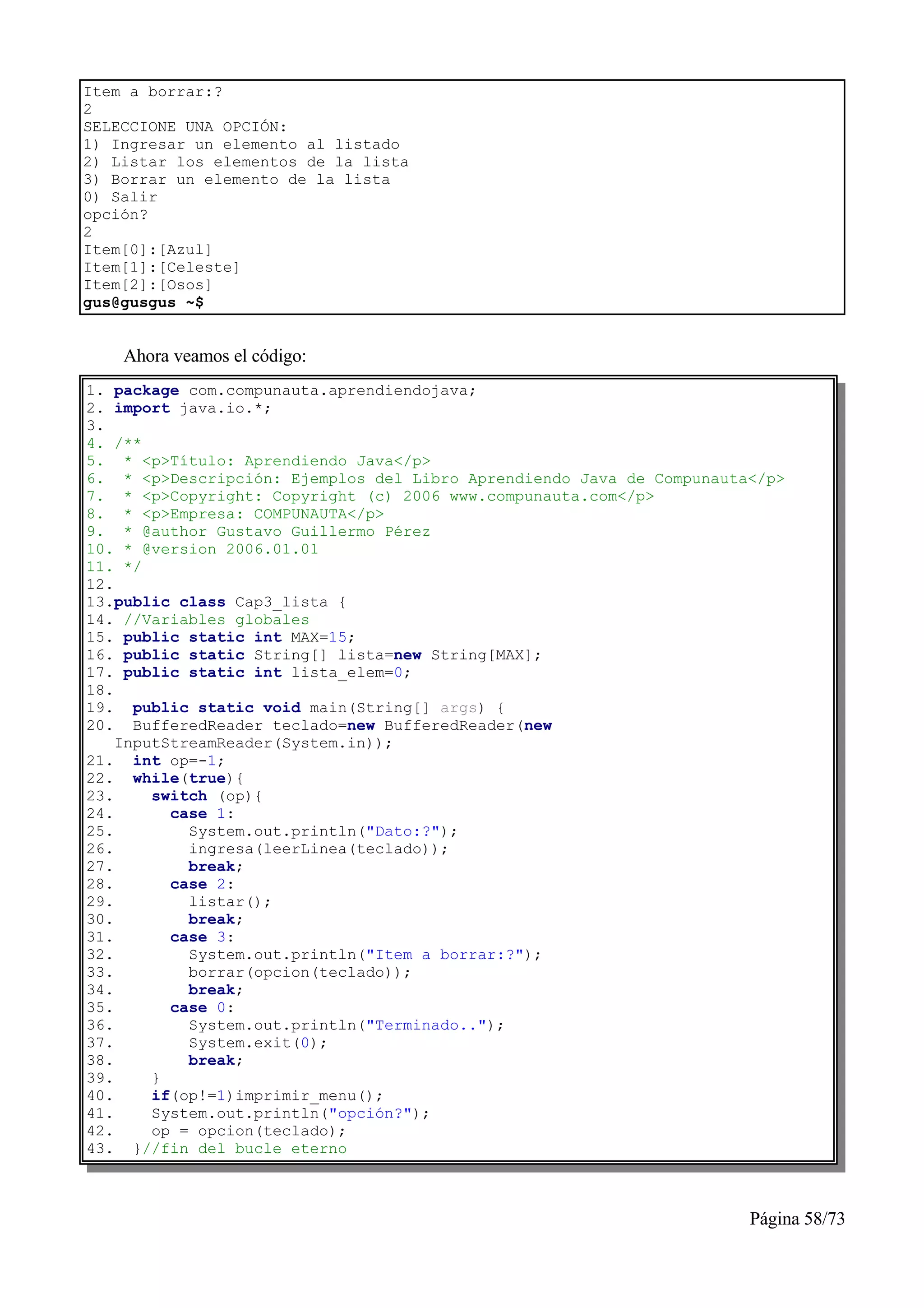 Item a borrar:?
2
SELECCIONE UNA OPCIÓN:
1) Ingresar un elemento al listado
2) Listar los elementos de la lista
3) Borrar un elemento de la lista
0) Salir
opción?
2
Item[0]:[Azul]
Item[1]:[Celeste]
Item[2]:[Osos]
gus@gusgus ~$


    Ahora veamos el código:
1. package com.compunauta.aprendiendojava;
2. import java.io.*;
3.
4. /**
5. * <p>Título: Aprendiendo Java</p>
6. * <p>Descripción: Ejemplos del Libro Aprendiendo Java de Compunauta</p>
7. * <p>Copyright: Copyright (c) 2006 www.compunauta.com</p>
8. * <p>Empresa: COMPUNAUTA</p>
9. * @author Gustavo Guillermo Pérez
10. * @version 2006.01.01
11. */
12.
13.public class Cap3_lista {
14. //Variables globales
15. public static int MAX=15;
16. public static String[] lista=new String[MAX];
17. public static int lista_elem=0;
18.
19. public static void main(String[] args) {
20. BufferedReader teclado=new BufferedReader(new
    InputStreamReader(System.in));
21. int op=-1;
22. while(true){
23.     switch (op){
24.       case 1:
25.         System.out.println("Dato:?");
26.         ingresa(leerLinea(teclado));
27.         break;
28.       case 2:
29.         listar();
30.         break;
31.       case 3:
32.         System.out.println("Item a borrar:?");
33.         borrar(opcion(teclado));
34.         break;
35.       case 0:
36.         System.out.println("Terminado..");
37.         System.exit(0);
38.         break;
39.     }
40.     if(op!=1)imprimir_menu();
41.     System.out.println("opción?");
42.     op = opcion(teclado);
43. }//fin del bucle eterno



                                                                      Página 58/73
 