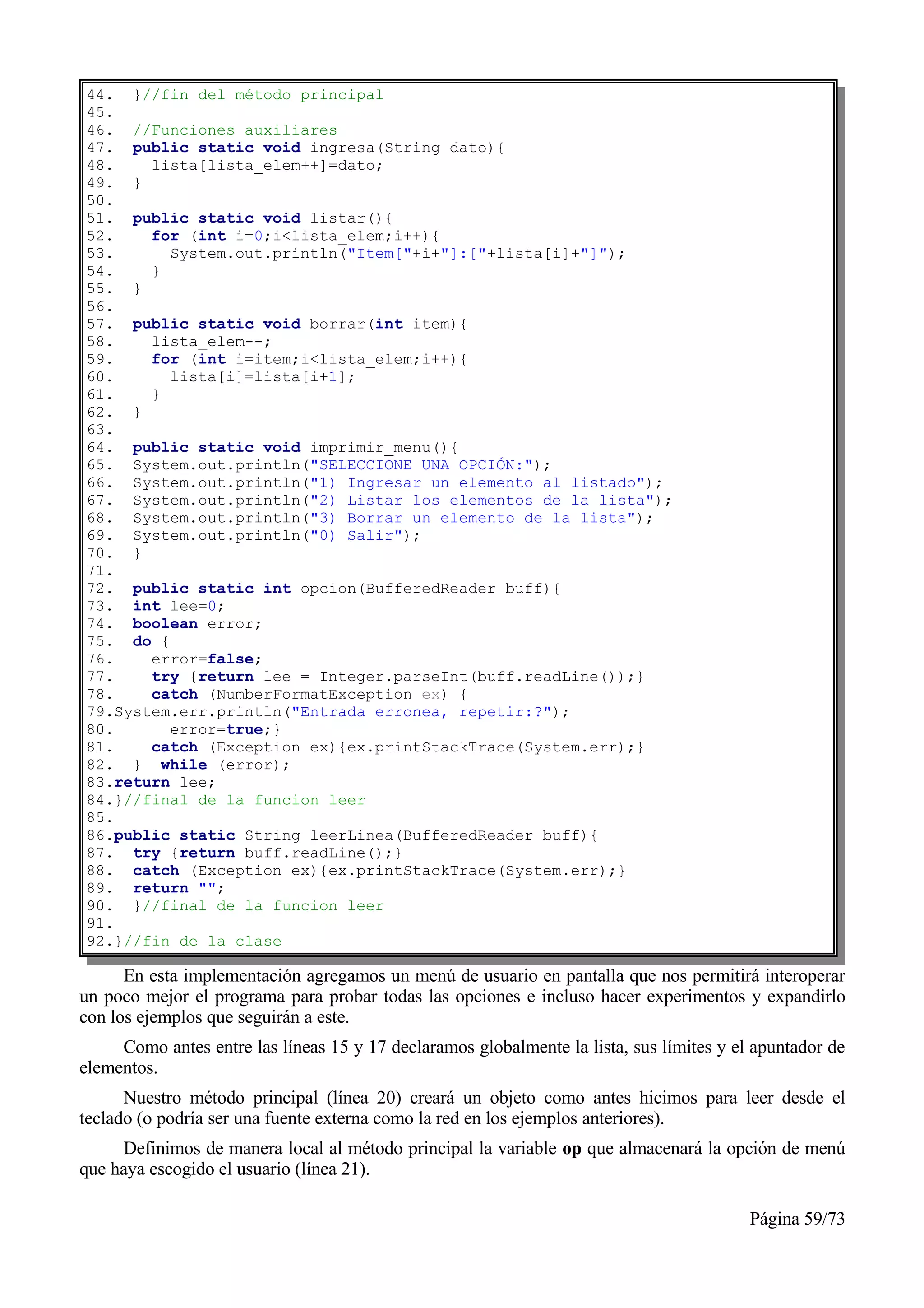 44. }//fin del método principal
45.
46. //Funciones auxiliares
47. public static void ingresa(String dato){
48.    lista[lista_elem++]=dato;
49. }
50.
51. public static void listar(){
52.    for (int i=0;i<lista_elem;i++){
53.      System.out.println("Item["+i+"]:["+lista[i]+"]");
54.    }
55. }
56.
57. public static void borrar(int item){
58.    lista_elem--;
59.    for (int i=item;i<lista_elem;i++){
60.      lista[i]=lista[i+1];
61.    }
62. }
63.
64. public static void imprimir_menu(){
65. System.out.println("SELECCIONE UNA OPCIÓN:");
66. System.out.println("1) Ingresar un elemento al listado");
67. System.out.println("2) Listar los elementos de la lista");
68. System.out.println("3) Borrar un elemento de la lista");
69. System.out.println("0) Salir");
70. }
71.
72. public static int opcion(BufferedReader buff){
73. int lee=0;
74. boolean error;
75. do {
76.    error=false;
77.    try {return lee = Integer.parseInt(buff.readLine());}
78.    catch (NumberFormatException ex) {
79.System.err.println("Entrada erronea, repetir:?");
80.      error=true;}
81.    catch (Exception ex){ex.printStackTrace(System.err);}
82. } while (error);
83.return lee;
84.}//final de la funcion leer
85.
86.public static String leerLinea(BufferedReader buff){
87. try {return buff.readLine();}
88. catch (Exception ex){ex.printStackTrace(System.err);}
89. return "";
90. }//final de la funcion leer
91.
92.}//fin de la clase

      En esta implementación agregamos un menú de usuario en pantalla que nos permitirá interoperar
un poco mejor el programa para probar todas las opciones e incluso hacer experimentos y expandirlo
con los ejemplos que seguirán a este.
     Como antes entre las líneas 15 y 17 declaramos globalmente la lista, sus límites y el apuntador de
elementos.
      Nuestro método principal (línea 20) creará un objeto como antes hicimos para leer desde el
teclado (o podría ser una fuente externa como la red en los ejemplos anteriores).
     Definimos de manera local al método principal la variable op que almacenará la opción de menú
que haya escogido el usuario (línea 21).

                                                                                          Página 59/73
 